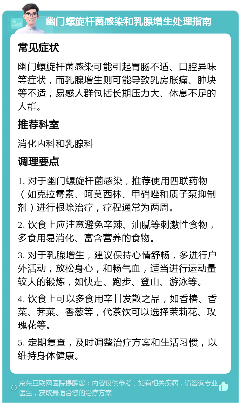 幽门螺旋杆菌感染和乳腺增生处理指南 常见症状 幽门螺旋杆菌感染可能引起胃肠不适、口腔异味等症状，而乳腺增生则可能导致乳房胀痛、肿块等不适，易感人群包括长期压力大、休息不足的人群。 推荐科室 消化内科和乳腺科 调理要点 1. 对于幽门螺旋杆菌感染，推荐使用四联药物（如克拉霉素、阿莫西林、甲硝唑和质子泵抑制剂）进行根除治疗，疗程通常为两周。 2. 饮食上应注意避免辛辣、油腻等刺激性食物，多食用易消化、富含营养的食物。 3. 对于乳腺增生，建议保持心情舒畅，多进行户外活动，放松身心，和畅气血，适当进行运动量较大的锻炼，如快走、跑步、登山、游泳等。 4. 饮食上可以多食用辛甘发散之品，如香椿、香菜、荠菜、香葱等，代茶饮可以选择茉莉花、玫瑰花等。 5. 定期复查，及时调整治疗方案和生活习惯，以维持身体健康。