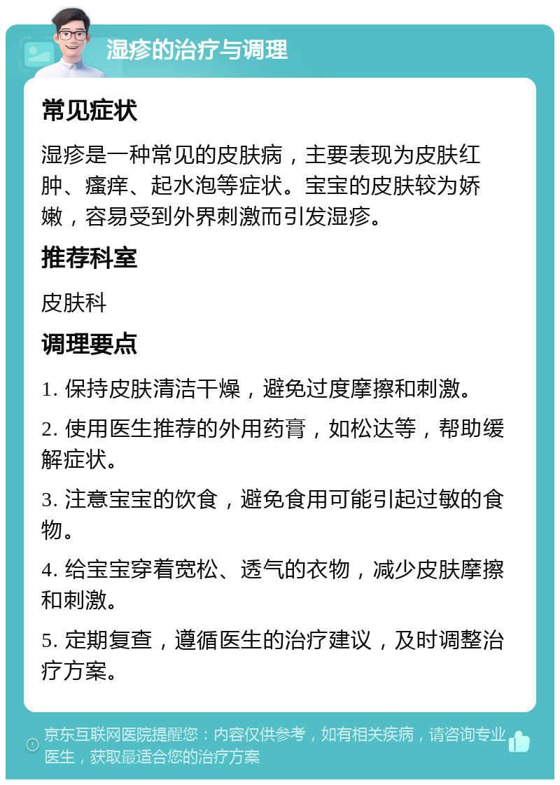 湿疹的治疗与调理 常见症状 湿疹是一种常见的皮肤病，主要表现为皮肤红肿、瘙痒、起水泡等症状。宝宝的皮肤较为娇嫩，容易受到外界刺激而引发湿疹。 推荐科室 皮肤科 调理要点 1. 保持皮肤清洁干燥，避免过度摩擦和刺激。 2. 使用医生推荐的外用药膏，如松达等，帮助缓解症状。 3. 注意宝宝的饮食，避免食用可能引起过敏的食物。 4. 给宝宝穿着宽松、透气的衣物，减少皮肤摩擦和刺激。 5. 定期复查，遵循医生的治疗建议，及时调整治疗方案。