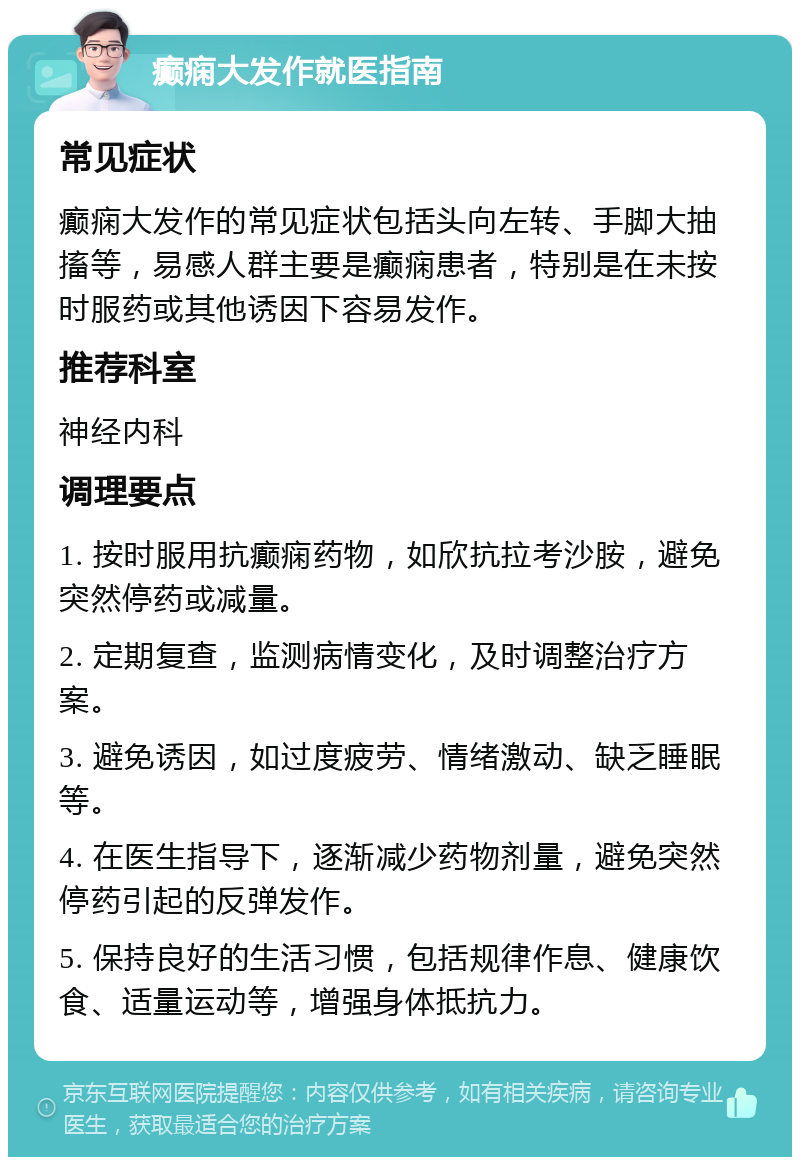 癫痫大发作就医指南 常见症状 癫痫大发作的常见症状包括头向左转、手脚大抽搐等，易感人群主要是癫痫患者，特别是在未按时服药或其他诱因下容易发作。 推荐科室 神经内科 调理要点 1. 按时服用抗癫痫药物，如欣抗拉考沙胺，避免突然停药或减量。 2. 定期复查，监测病情变化，及时调整治疗方案。 3. 避免诱因，如过度疲劳、情绪激动、缺乏睡眠等。 4. 在医生指导下，逐渐减少药物剂量，避免突然停药引起的反弹发作。 5. 保持良好的生活习惯，包括规律作息、健康饮食、适量运动等，增强身体抵抗力。