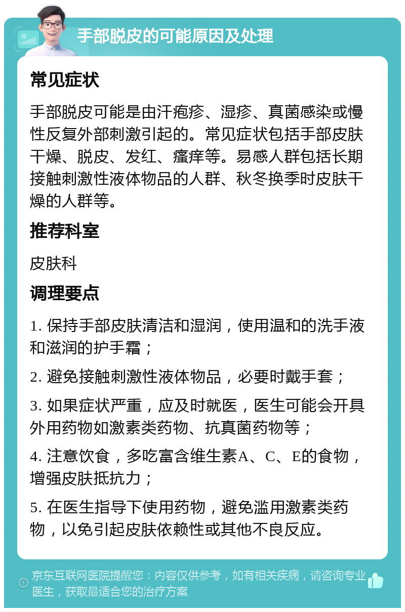 手部脱皮的可能原因及处理 常见症状 手部脱皮可能是由汗疱疹、湿疹、真菌感染或慢性反复外部刺激引起的。常见症状包括手部皮肤干燥、脱皮、发红、瘙痒等。易感人群包括长期接触刺激性液体物品的人群、秋冬换季时皮肤干燥的人群等。 推荐科室 皮肤科 调理要点 1. 保持手部皮肤清洁和湿润，使用温和的洗手液和滋润的护手霜； 2. 避免接触刺激性液体物品，必要时戴手套； 3. 如果症状严重，应及时就医，医生可能会开具外用药物如激素类药物、抗真菌药物等； 4. 注意饮食，多吃富含维生素A、C、E的食物，增强皮肤抵抗力； 5. 在医生指导下使用药物，避免滥用激素类药物，以免引起皮肤依赖性或其他不良反应。