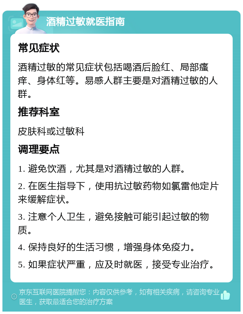 酒精过敏就医指南 常见症状 酒精过敏的常见症状包括喝酒后脸红、局部瘙痒、身体红等。易感人群主要是对酒精过敏的人群。 推荐科室 皮肤科或过敏科 调理要点 1. 避免饮酒，尤其是对酒精过敏的人群。 2. 在医生指导下，使用抗过敏药物如氯雷他定片来缓解症状。 3. 注意个人卫生，避免接触可能引起过敏的物质。 4. 保持良好的生活习惯，增强身体免疫力。 5. 如果症状严重，应及时就医，接受专业治疗。