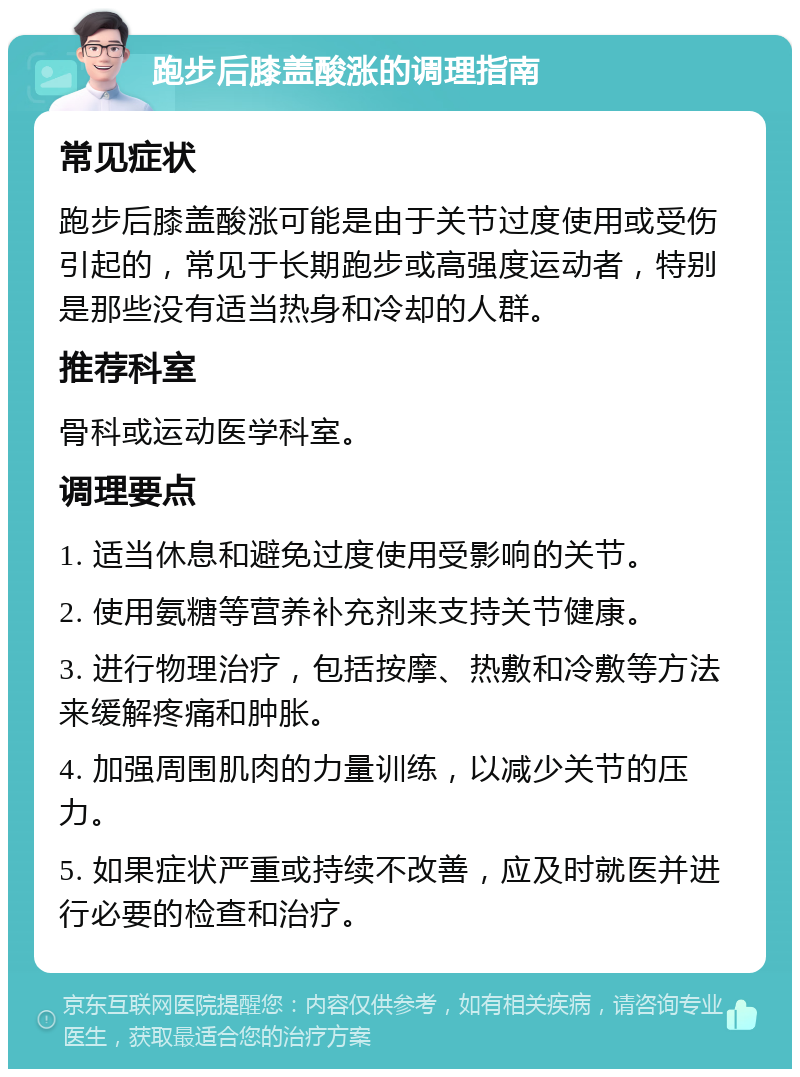 跑步后膝盖酸涨的调理指南 常见症状 跑步后膝盖酸涨可能是由于关节过度使用或受伤引起的，常见于长期跑步或高强度运动者，特别是那些没有适当热身和冷却的人群。 推荐科室 骨科或运动医学科室。 调理要点 1. 适当休息和避免过度使用受影响的关节。 2. 使用氨糖等营养补充剂来支持关节健康。 3. 进行物理治疗，包括按摩、热敷和冷敷等方法来缓解疼痛和肿胀。 4. 加强周围肌肉的力量训练，以减少关节的压力。 5. 如果症状严重或持续不改善，应及时就医并进行必要的检查和治疗。