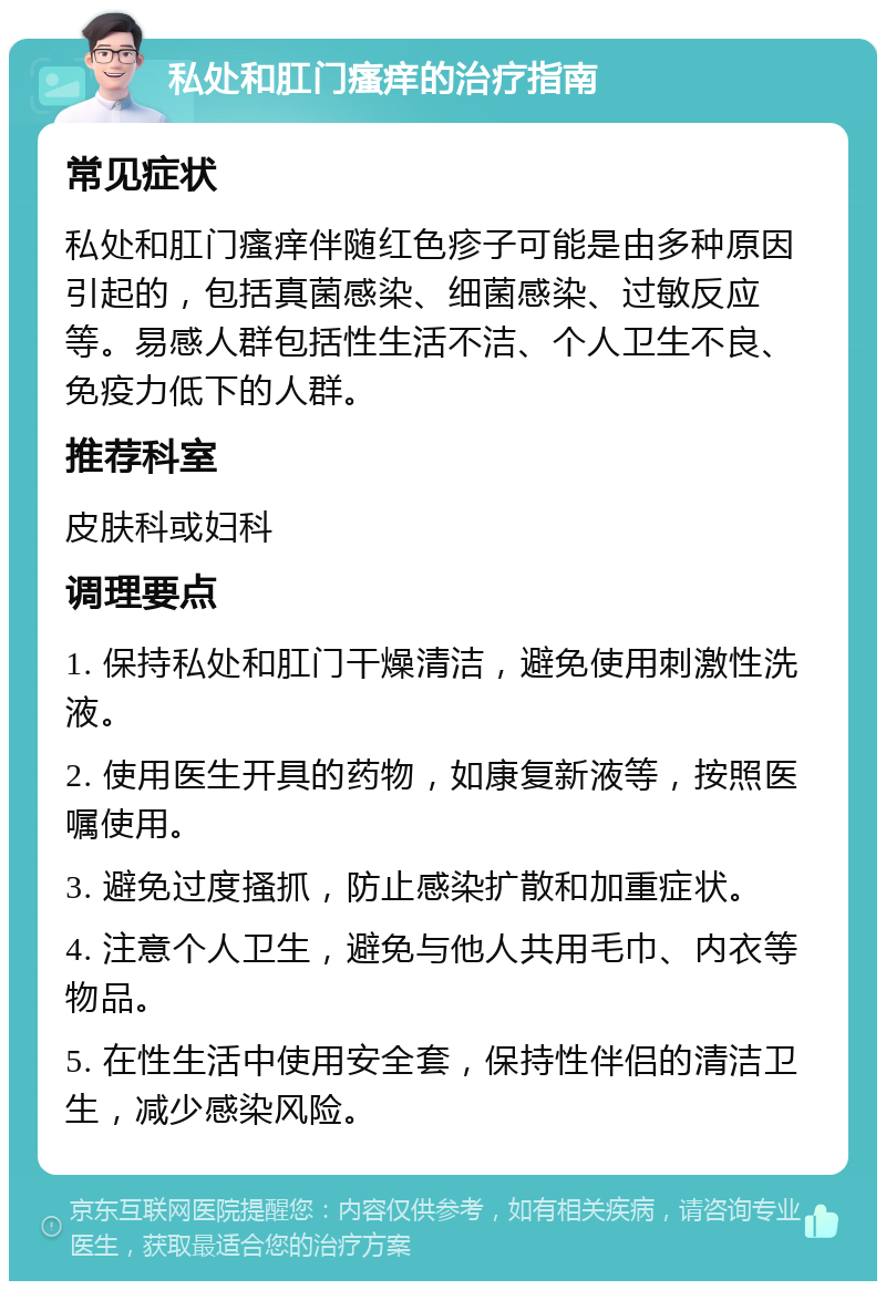 私处和肛门瘙痒的治疗指南 常见症状 私处和肛门瘙痒伴随红色疹子可能是由多种原因引起的，包括真菌感染、细菌感染、过敏反应等。易感人群包括性生活不洁、个人卫生不良、免疫力低下的人群。 推荐科室 皮肤科或妇科 调理要点 1. 保持私处和肛门干燥清洁，避免使用刺激性洗液。 2. 使用医生开具的药物，如康复新液等，按照医嘱使用。 3. 避免过度搔抓，防止感染扩散和加重症状。 4. 注意个人卫生，避免与他人共用毛巾、内衣等物品。 5. 在性生活中使用安全套，保持性伴侣的清洁卫生，减少感染风险。