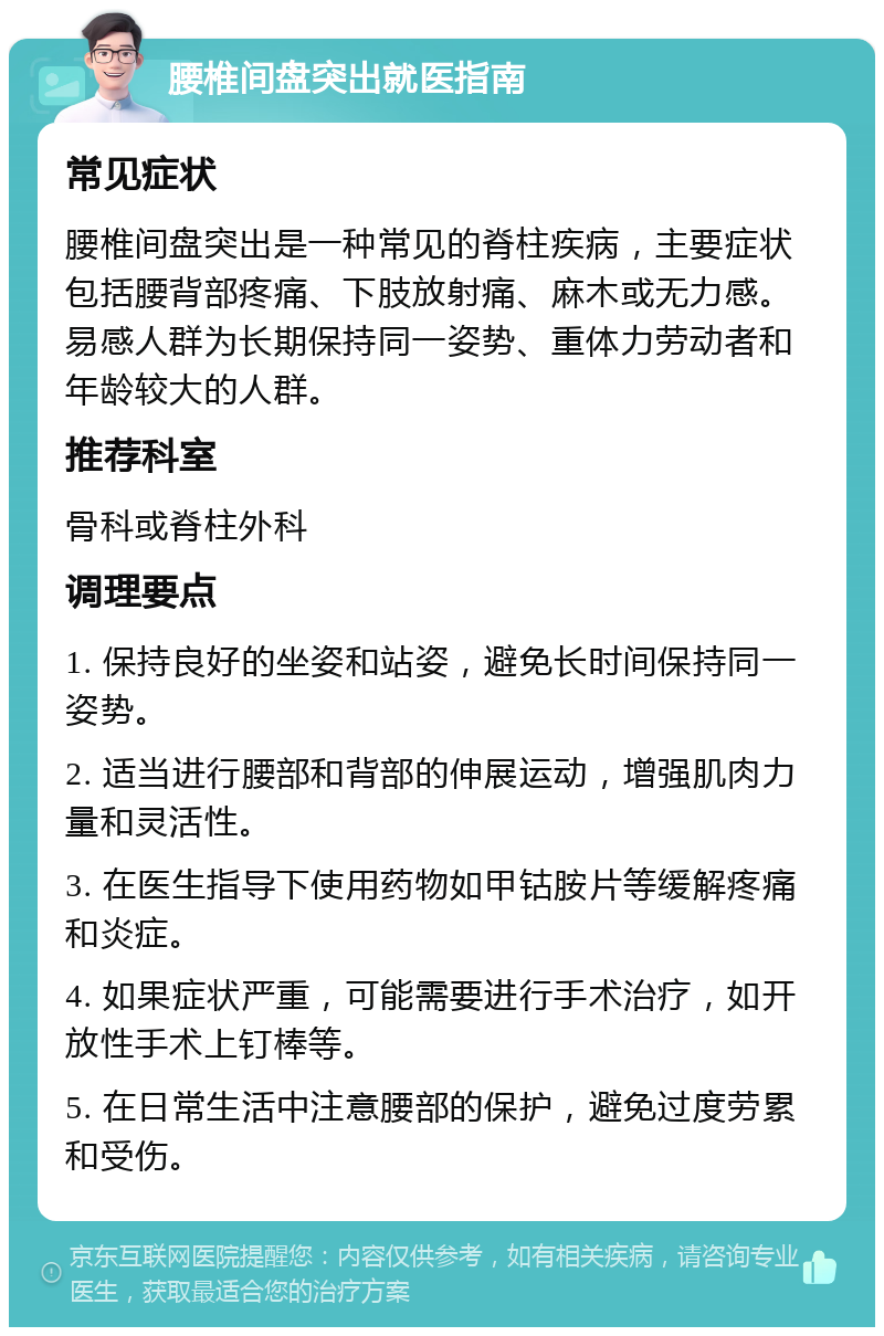 腰椎间盘突出就医指南 常见症状 腰椎间盘突出是一种常见的脊柱疾病，主要症状包括腰背部疼痛、下肢放射痛、麻木或无力感。易感人群为长期保持同一姿势、重体力劳动者和年龄较大的人群。 推荐科室 骨科或脊柱外科 调理要点 1. 保持良好的坐姿和站姿，避免长时间保持同一姿势。 2. 适当进行腰部和背部的伸展运动，增强肌肉力量和灵活性。 3. 在医生指导下使用药物如甲钴胺片等缓解疼痛和炎症。 4. 如果症状严重，可能需要进行手术治疗，如开放性手术上钉棒等。 5. 在日常生活中注意腰部的保护，避免过度劳累和受伤。