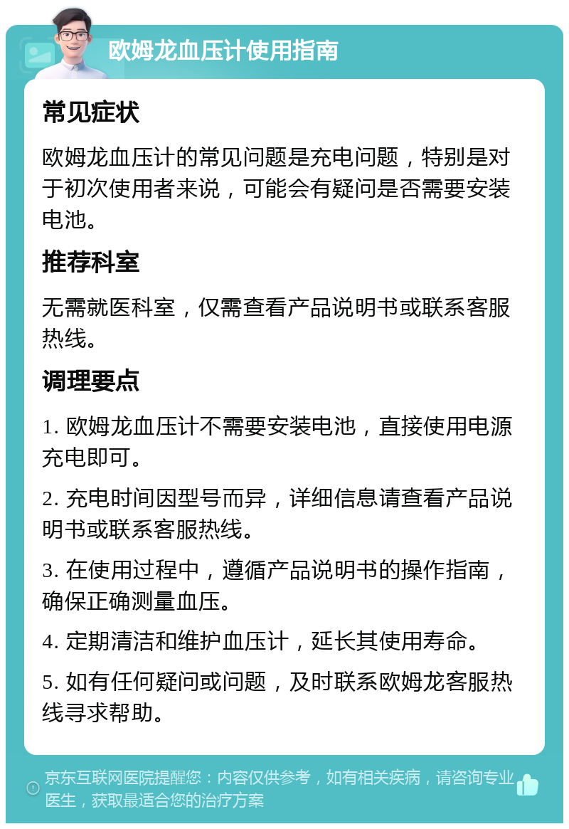 欧姆龙血压计使用指南 常见症状 欧姆龙血压计的常见问题是充电问题，特别是对于初次使用者来说，可能会有疑问是否需要安装电池。 推荐科室 无需就医科室，仅需查看产品说明书或联系客服热线。 调理要点 1. 欧姆龙血压计不需要安装电池，直接使用电源充电即可。 2. 充电时间因型号而异，详细信息请查看产品说明书或联系客服热线。 3. 在使用过程中，遵循产品说明书的操作指南，确保正确测量血压。 4. 定期清洁和维护血压计，延长其使用寿命。 5. 如有任何疑问或问题，及时联系欧姆龙客服热线寻求帮助。