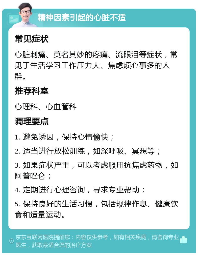 精神因素引起的心脏不适 常见症状 心脏刺痛、莫名其妙的疼痛、流眼泪等症状，常见于生活学习工作压力大、焦虑烦心事多的人群。 推荐科室 心理科、心血管科 调理要点 1. 避免诱因，保持心情愉快； 2. 适当进行放松训练，如深呼吸、冥想等； 3. 如果症状严重，可以考虑服用抗焦虑药物，如阿普唑仑； 4. 定期进行心理咨询，寻求专业帮助； 5. 保持良好的生活习惯，包括规律作息、健康饮食和适量运动。