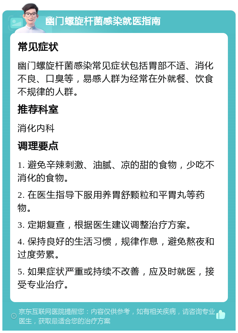 幽门螺旋杆菌感染就医指南 常见症状 幽门螺旋杆菌感染常见症状包括胃部不适、消化不良、口臭等，易感人群为经常在外就餐、饮食不规律的人群。 推荐科室 消化内科 调理要点 1. 避免辛辣刺激、油腻、凉的甜的食物，少吃不消化的食物。 2. 在医生指导下服用养胃舒颗粒和平胃丸等药物。 3. 定期复查，根据医生建议调整治疗方案。 4. 保持良好的生活习惯，规律作息，避免熬夜和过度劳累。 5. 如果症状严重或持续不改善，应及时就医，接受专业治疗。