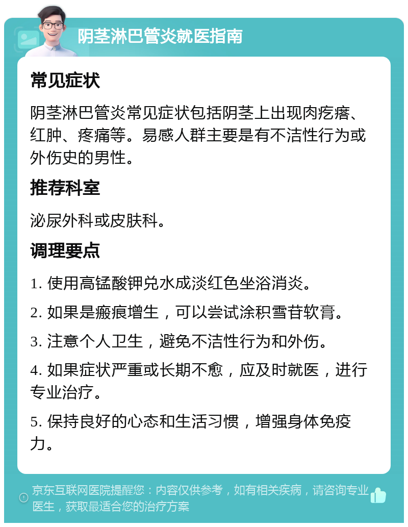 阴茎淋巴管炎就医指南 常见症状 阴茎淋巴管炎常见症状包括阴茎上出现肉疙瘩、红肿、疼痛等。易感人群主要是有不洁性行为或外伤史的男性。 推荐科室 泌尿外科或皮肤科。 调理要点 1. 使用高锰酸钾兑水成淡红色坐浴消炎。 2. 如果是瘢痕增生，可以尝试涂积雪苷软膏。 3. 注意个人卫生，避免不洁性行为和外伤。 4. 如果症状严重或长期不愈，应及时就医，进行专业治疗。 5. 保持良好的心态和生活习惯，增强身体免疫力。