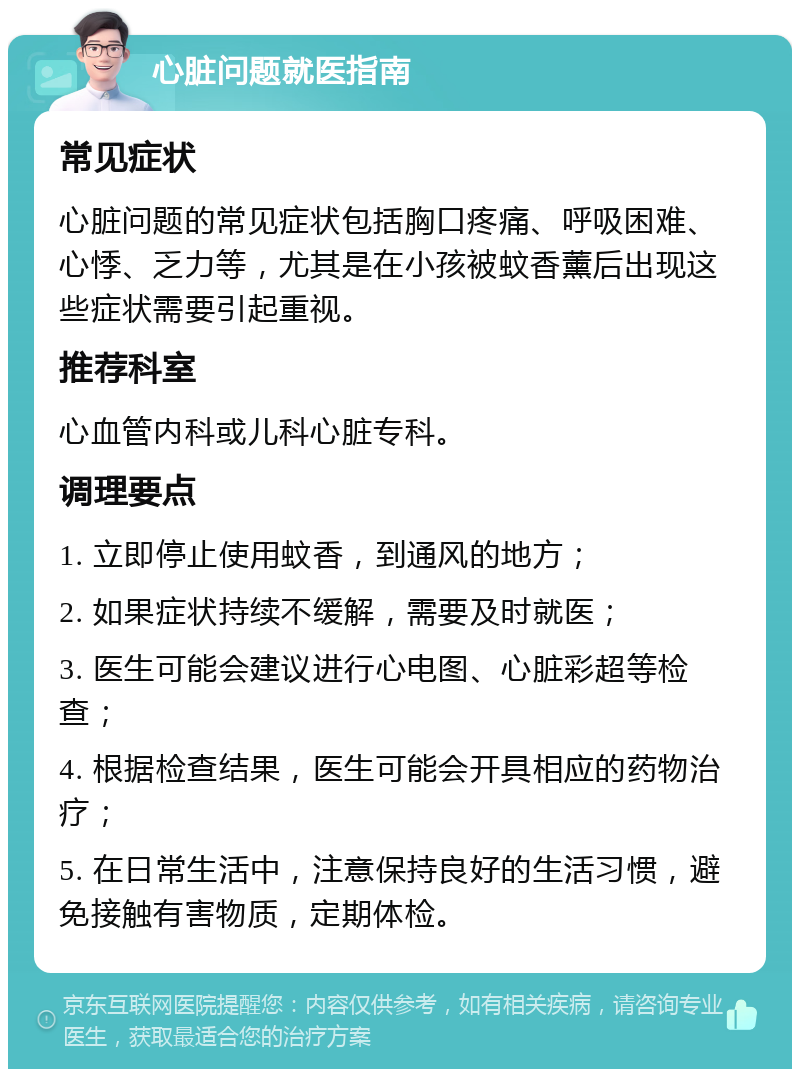 心脏问题就医指南 常见症状 心脏问题的常见症状包括胸口疼痛、呼吸困难、心悸、乏力等，尤其是在小孩被蚊香薰后出现这些症状需要引起重视。 推荐科室 心血管内科或儿科心脏专科。 调理要点 1. 立即停止使用蚊香，到通风的地方； 2. 如果症状持续不缓解，需要及时就医； 3. 医生可能会建议进行心电图、心脏彩超等检查； 4. 根据检查结果，医生可能会开具相应的药物治疗； 5. 在日常生活中，注意保持良好的生活习惯，避免接触有害物质，定期体检。