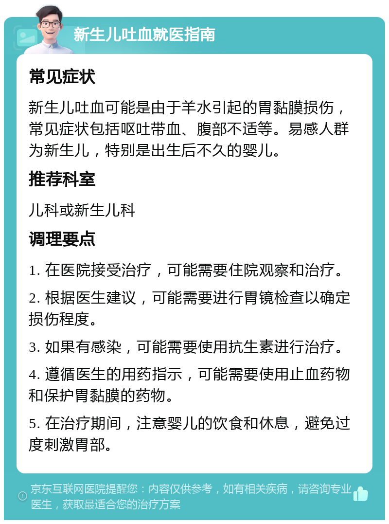 新生儿吐血就医指南 常见症状 新生儿吐血可能是由于羊水引起的胃黏膜损伤，常见症状包括呕吐带血、腹部不适等。易感人群为新生儿，特别是出生后不久的婴儿。 推荐科室 儿科或新生儿科 调理要点 1. 在医院接受治疗，可能需要住院观察和治疗。 2. 根据医生建议，可能需要进行胃镜检查以确定损伤程度。 3. 如果有感染，可能需要使用抗生素进行治疗。 4. 遵循医生的用药指示，可能需要使用止血药物和保护胃黏膜的药物。 5. 在治疗期间，注意婴儿的饮食和休息，避免过度刺激胃部。