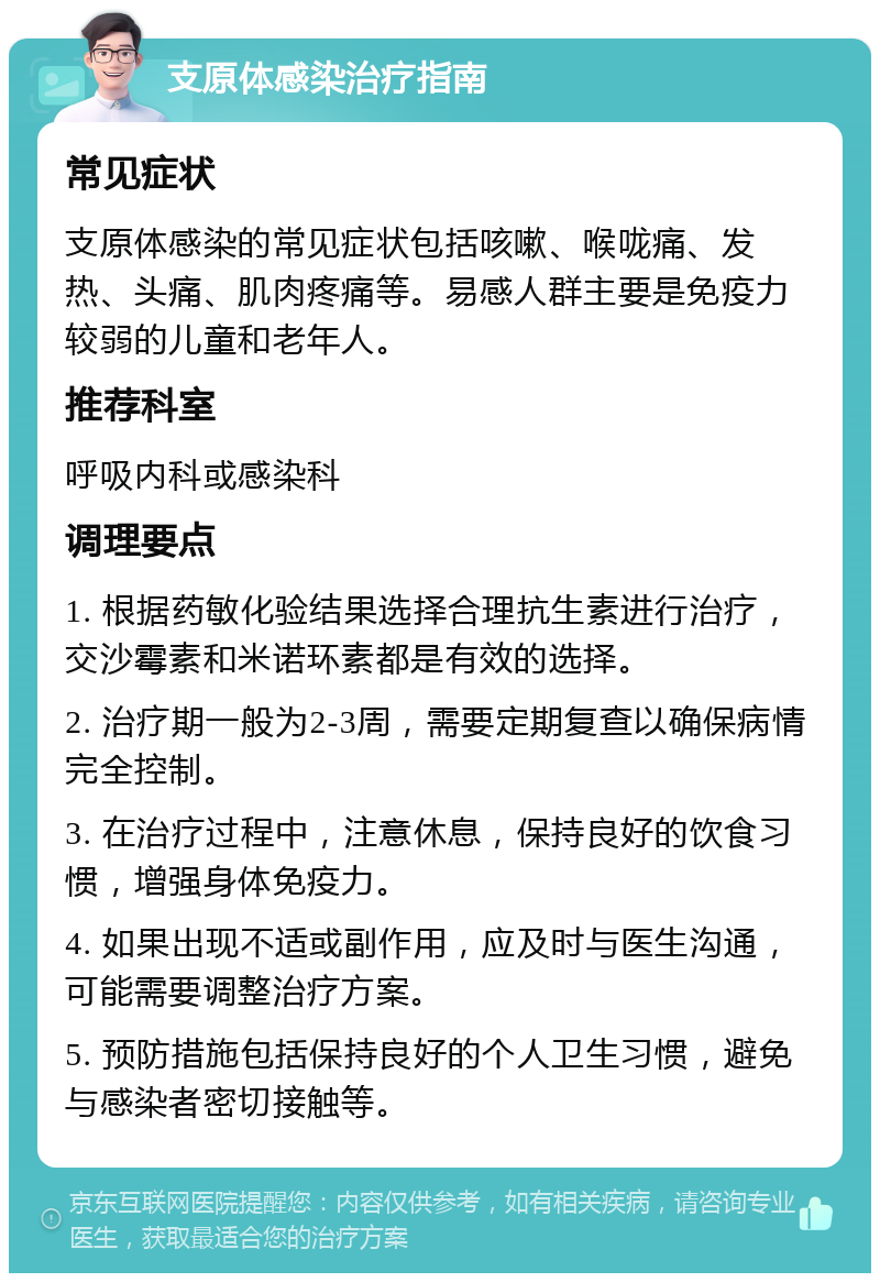 支原体感染治疗指南 常见症状 支原体感染的常见症状包括咳嗽、喉咙痛、发热、头痛、肌肉疼痛等。易感人群主要是免疫力较弱的儿童和老年人。 推荐科室 呼吸内科或感染科 调理要点 1. 根据药敏化验结果选择合理抗生素进行治疗，交沙霉素和米诺环素都是有效的选择。 2. 治疗期一般为2-3周，需要定期复查以确保病情完全控制。 3. 在治疗过程中，注意休息，保持良好的饮食习惯，增强身体免疫力。 4. 如果出现不适或副作用，应及时与医生沟通，可能需要调整治疗方案。 5. 预防措施包括保持良好的个人卫生习惯，避免与感染者密切接触等。