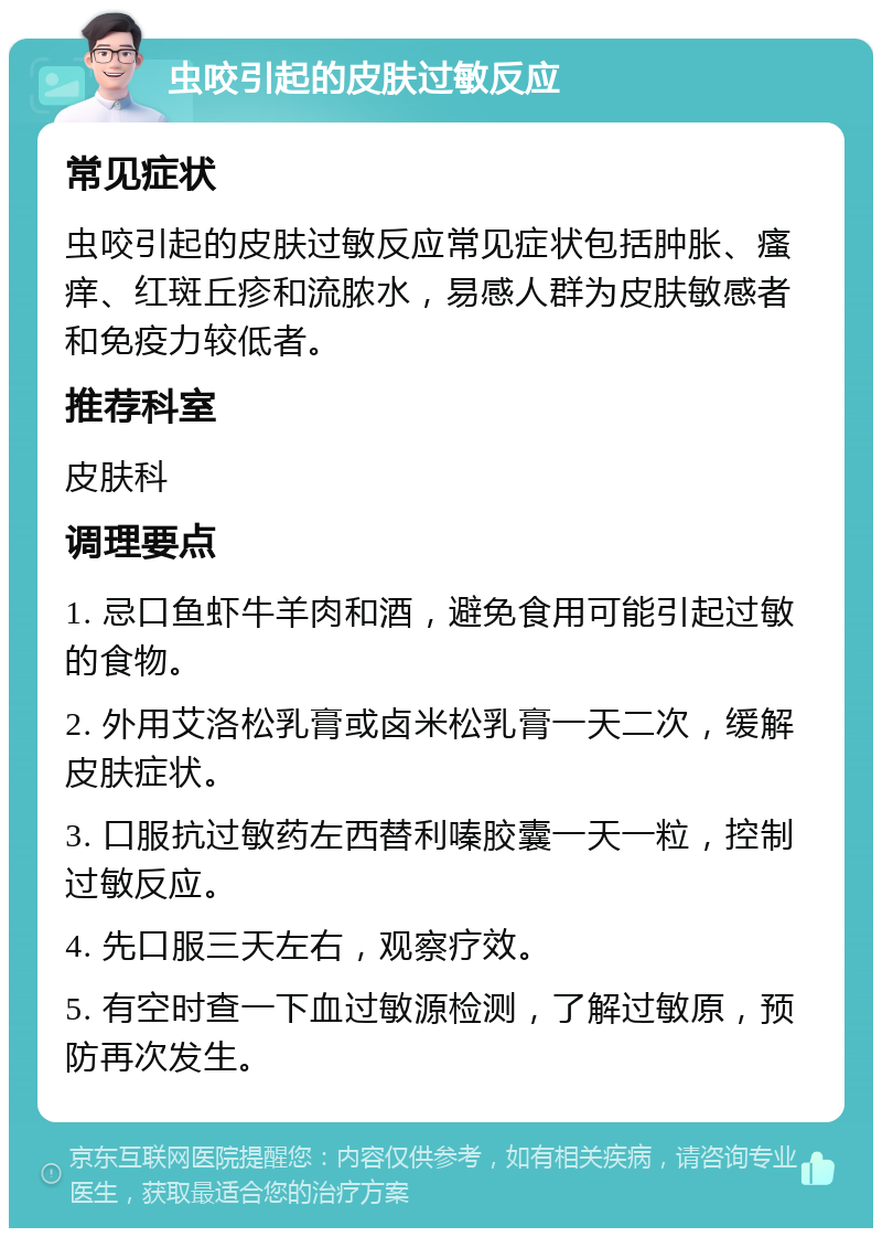 虫咬引起的皮肤过敏反应 常见症状 虫咬引起的皮肤过敏反应常见症状包括肿胀、瘙痒、红斑丘疹和流脓水，易感人群为皮肤敏感者和免疫力较低者。 推荐科室 皮肤科 调理要点 1. 忌口鱼虾牛羊肉和酒，避免食用可能引起过敏的食物。 2. 外用艾洛松乳膏或卤米松乳膏一天二次，缓解皮肤症状。 3. 口服抗过敏药左西替利嗪胶囊一天一粒，控制过敏反应。 4. 先口服三天左右，观察疗效。 5. 有空时查一下血过敏源检测，了解过敏原，预防再次发生。