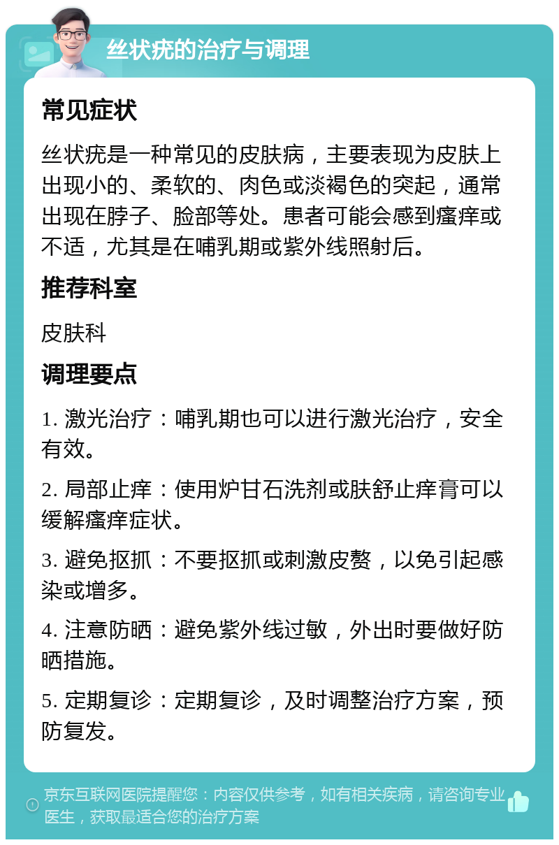 丝状疣的治疗与调理 常见症状 丝状疣是一种常见的皮肤病，主要表现为皮肤上出现小的、柔软的、肉色或淡褐色的突起，通常出现在脖子、脸部等处。患者可能会感到瘙痒或不适，尤其是在哺乳期或紫外线照射后。 推荐科室 皮肤科 调理要点 1. 激光治疗：哺乳期也可以进行激光治疗，安全有效。 2. 局部止痒：使用炉甘石洗剂或肤舒止痒膏可以缓解瘙痒症状。 3. 避免抠抓：不要抠抓或刺激皮赘，以免引起感染或增多。 4. 注意防晒：避免紫外线过敏，外出时要做好防晒措施。 5. 定期复诊：定期复诊，及时调整治疗方案，预防复发。