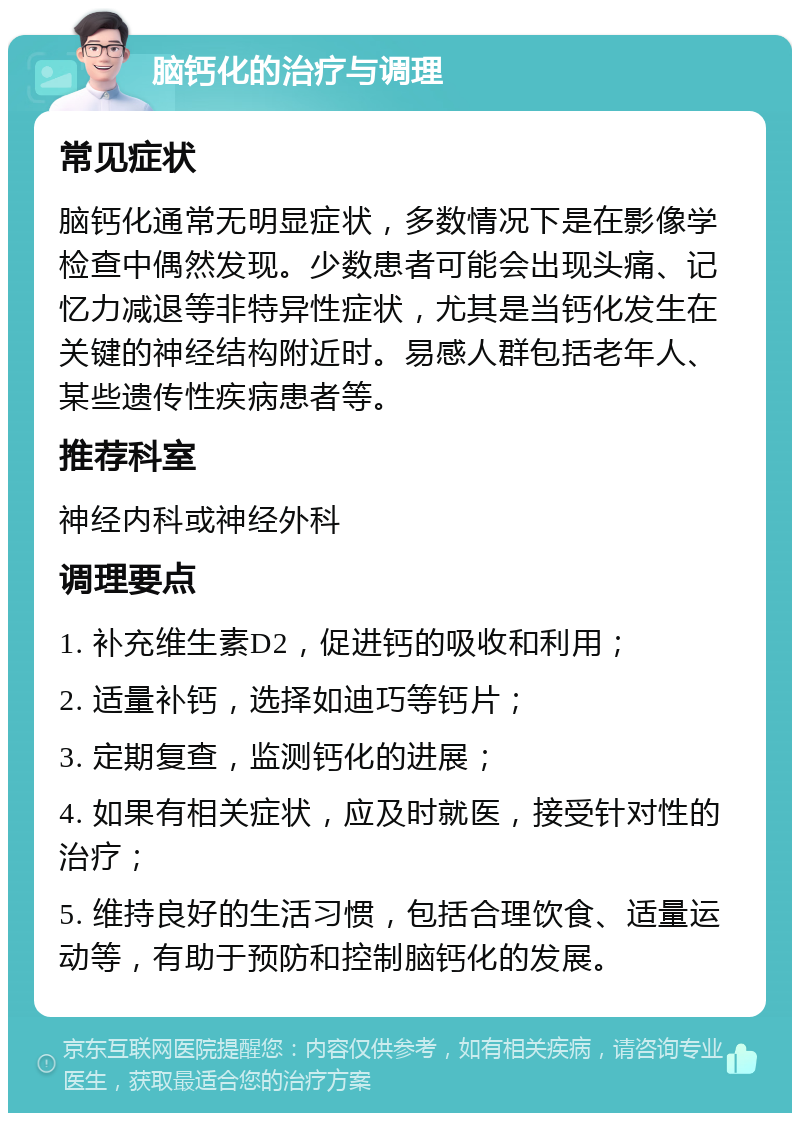 脑钙化的治疗与调理 常见症状 脑钙化通常无明显症状，多数情况下是在影像学检查中偶然发现。少数患者可能会出现头痛、记忆力减退等非特异性症状，尤其是当钙化发生在关键的神经结构附近时。易感人群包括老年人、某些遗传性疾病患者等。 推荐科室 神经内科或神经外科 调理要点 1. 补充维生素D2，促进钙的吸收和利用； 2. 适量补钙，选择如迪巧等钙片； 3. 定期复查，监测钙化的进展； 4. 如果有相关症状，应及时就医，接受针对性的治疗； 5. 维持良好的生活习惯，包括合理饮食、适量运动等，有助于预防和控制脑钙化的发展。