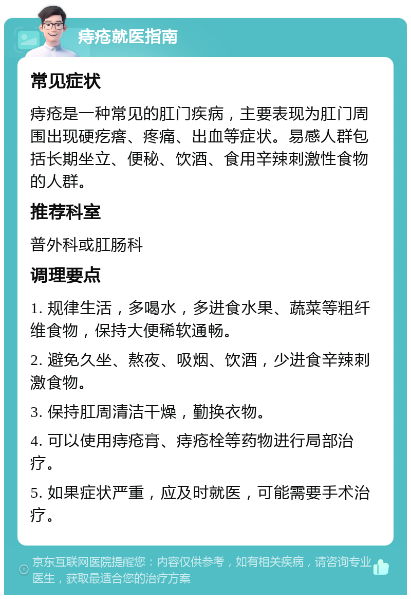 痔疮就医指南 常见症状 痔疮是一种常见的肛门疾病，主要表现为肛门周围出现硬疙瘩、疼痛、出血等症状。易感人群包括长期坐立、便秘、饮酒、食用辛辣刺激性食物的人群。 推荐科室 普外科或肛肠科 调理要点 1. 规律生活，多喝水，多进食水果、蔬菜等粗纤维食物，保持大便稀软通畅。 2. 避免久坐、熬夜、吸烟、饮酒，少进食辛辣刺激食物。 3. 保持肛周清洁干燥，勤换衣物。 4. 可以使用痔疮膏、痔疮栓等药物进行局部治疗。 5. 如果症状严重，应及时就医，可能需要手术治疗。