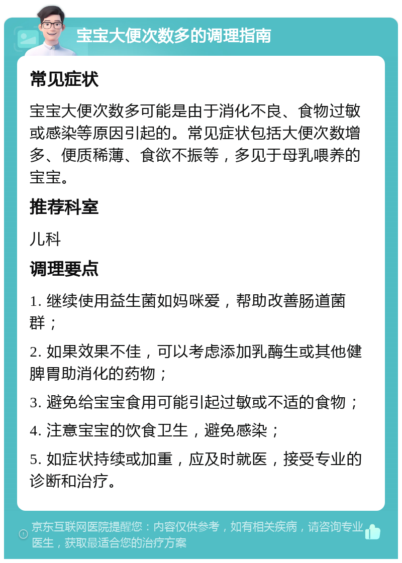 宝宝大便次数多的调理指南 常见症状 宝宝大便次数多可能是由于消化不良、食物过敏或感染等原因引起的。常见症状包括大便次数增多、便质稀薄、食欲不振等，多见于母乳喂养的宝宝。 推荐科室 儿科 调理要点 1. 继续使用益生菌如妈咪爱，帮助改善肠道菌群； 2. 如果效果不佳，可以考虑添加乳酶生或其他健脾胃助消化的药物； 3. 避免给宝宝食用可能引起过敏或不适的食物； 4. 注意宝宝的饮食卫生，避免感染； 5. 如症状持续或加重，应及时就医，接受专业的诊断和治疗。