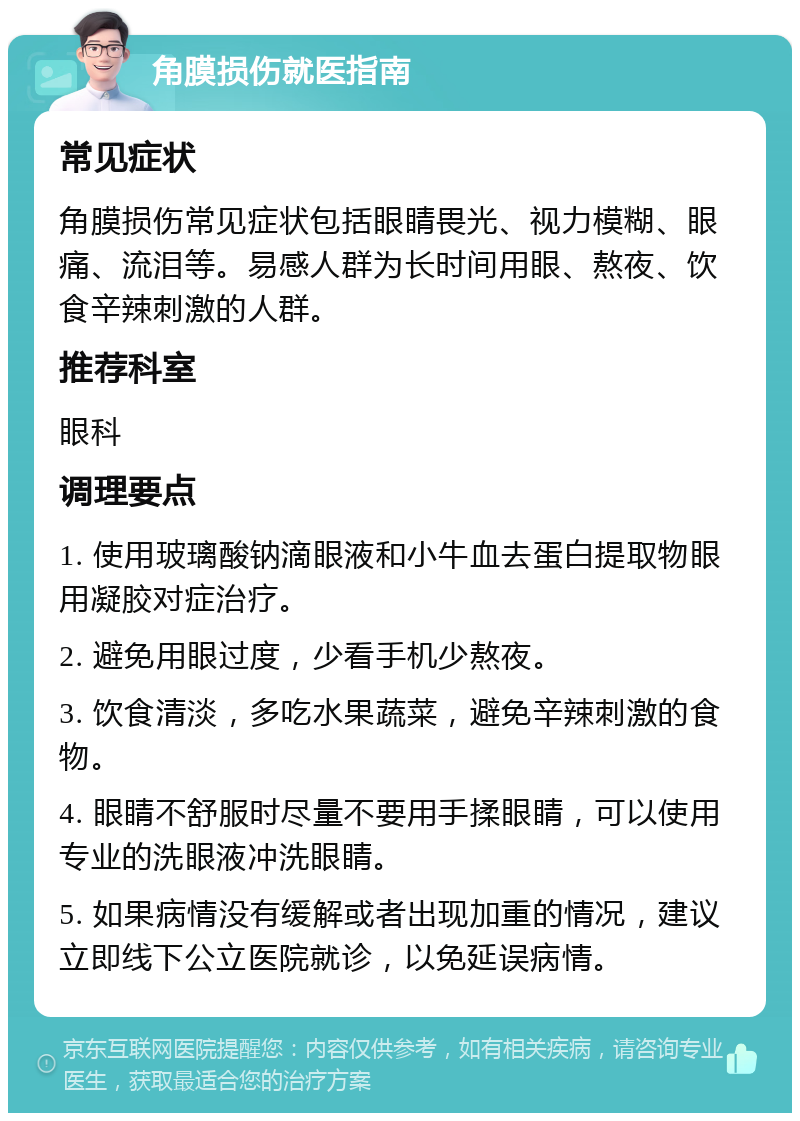 角膜损伤就医指南 常见症状 角膜损伤常见症状包括眼睛畏光、视力模糊、眼痛、流泪等。易感人群为长时间用眼、熬夜、饮食辛辣刺激的人群。 推荐科室 眼科 调理要点 1. 使用玻璃酸钠滴眼液和小牛血去蛋白提取物眼用凝胶对症治疗。 2. 避免用眼过度，少看手机少熬夜。 3. 饮食清淡，多吃水果蔬菜，避免辛辣刺激的食物。 4. 眼睛不舒服时尽量不要用手揉眼睛，可以使用专业的洗眼液冲洗眼睛。 5. 如果病情没有缓解或者出现加重的情况，建议立即线下公立医院就诊，以免延误病情。