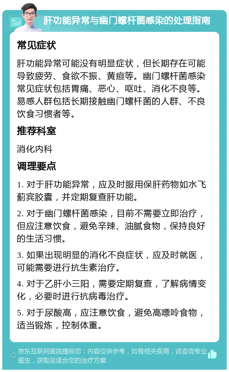 肝功能异常与幽门螺杆菌感染的处理指南 常见症状 肝功能异常可能没有明显症状，但长期存在可能导致疲劳、食欲不振、黄疸等。幽门螺杆菌感染常见症状包括胃痛、恶心、呕吐、消化不良等。易感人群包括长期接触幽门螺杆菌的人群、不良饮食习惯者等。 推荐科室 消化内科 调理要点 1. 对于肝功能异常，应及时服用保肝药物如水飞蓟宾胶囊，并定期复查肝功能。 2. 对于幽门螺杆菌感染，目前不需要立即治疗，但应注意饮食，避免辛辣、油腻食物，保持良好的生活习惯。 3. 如果出现明显的消化不良症状，应及时就医，可能需要进行抗生素治疗。 4. 对于乙肝小三阳，需要定期复查，了解病情变化，必要时进行抗病毒治疗。 5. 对于尿酸高，应注意饮食，避免高嘌呤食物，适当锻炼，控制体重。