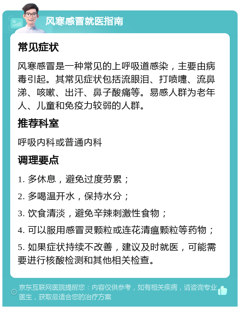 风寒感冒就医指南 常见症状 风寒感冒是一种常见的上呼吸道感染，主要由病毒引起。其常见症状包括流眼泪、打喷嚏、流鼻涕、咳嗽、出汗、鼻子酸痛等。易感人群为老年人、儿童和免疫力较弱的人群。 推荐科室 呼吸内科或普通内科 调理要点 1. 多休息，避免过度劳累； 2. 多喝温开水，保持水分； 3. 饮食清淡，避免辛辣刺激性食物； 4. 可以服用感冒灵颗粒或连花清瘟颗粒等药物； 5. 如果症状持续不改善，建议及时就医，可能需要进行核酸检测和其他相关检查。