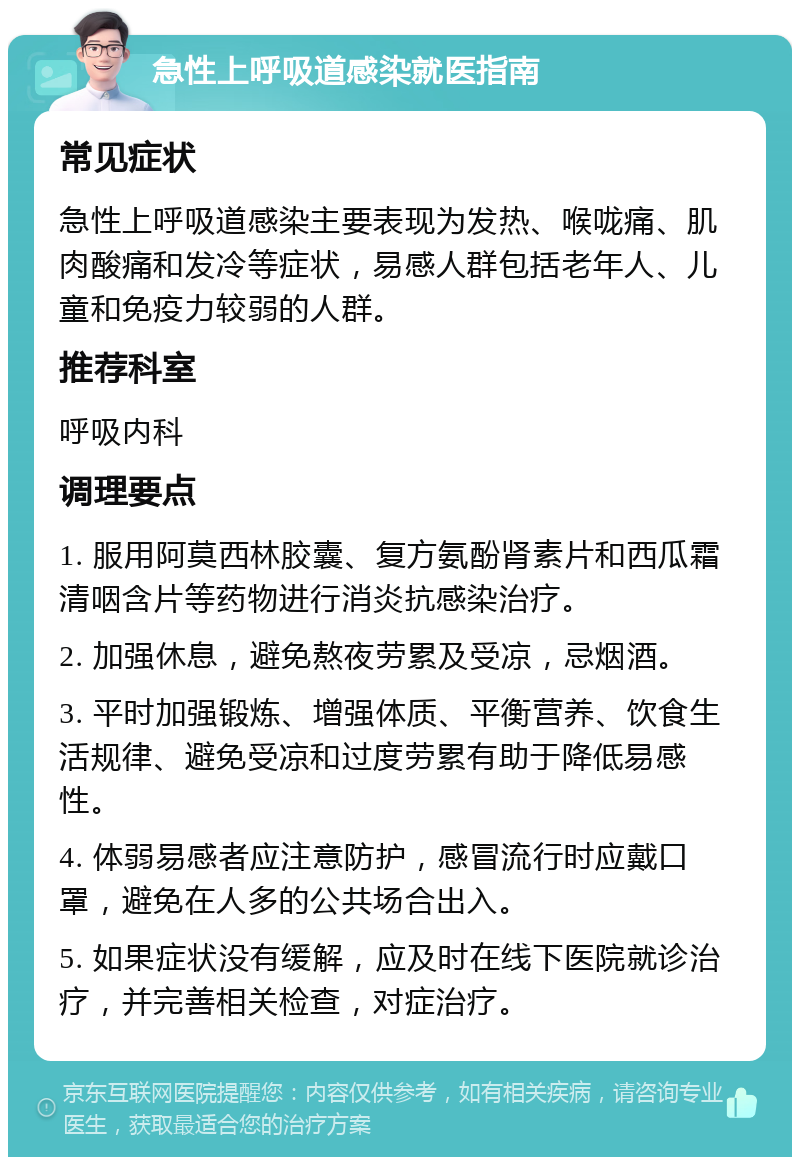 急性上呼吸道感染就医指南 常见症状 急性上呼吸道感染主要表现为发热、喉咙痛、肌肉酸痛和发冷等症状，易感人群包括老年人、儿童和免疫力较弱的人群。 推荐科室 呼吸内科 调理要点 1. 服用阿莫西林胶囊、复方氨酚肾素片和西瓜霜清咽含片等药物进行消炎抗感染治疗。 2. 加强休息，避免熬夜劳累及受凉，忌烟酒。 3. 平时加强锻炼、增强体质、平衡营养、饮食生活规律、避免受凉和过度劳累有助于降低易感性。 4. 体弱易感者应注意防护，感冒流行时应戴口罩，避免在人多的公共场合出入。 5. 如果症状没有缓解，应及时在线下医院就诊治疗，并完善相关检查，对症治疗。