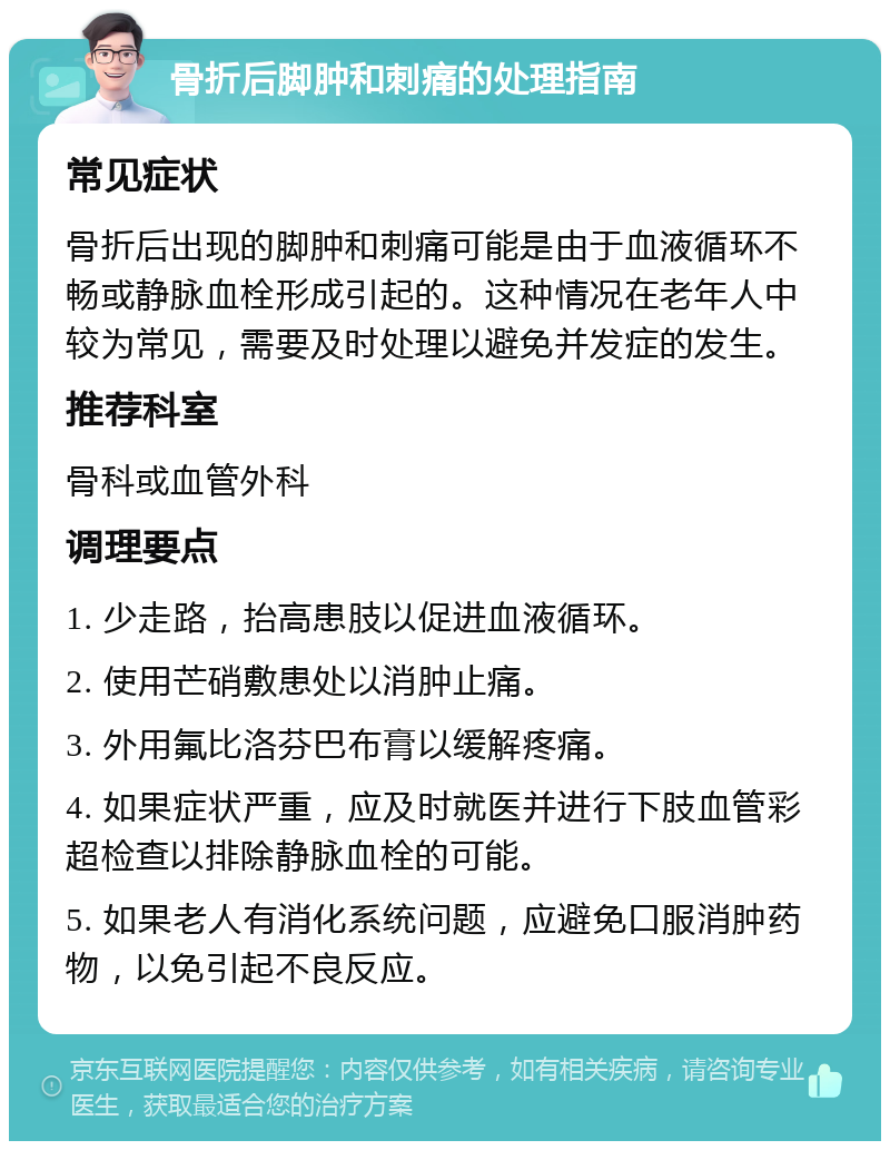 骨折后脚肿和刺痛的处理指南 常见症状 骨折后出现的脚肿和刺痛可能是由于血液循环不畅或静脉血栓形成引起的。这种情况在老年人中较为常见，需要及时处理以避免并发症的发生。 推荐科室 骨科或血管外科 调理要点 1. 少走路，抬高患肢以促进血液循环。 2. 使用芒硝敷患处以消肿止痛。 3. 外用氟比洛芬巴布膏以缓解疼痛。 4. 如果症状严重，应及时就医并进行下肢血管彩超检查以排除静脉血栓的可能。 5. 如果老人有消化系统问题，应避免口服消肿药物，以免引起不良反应。