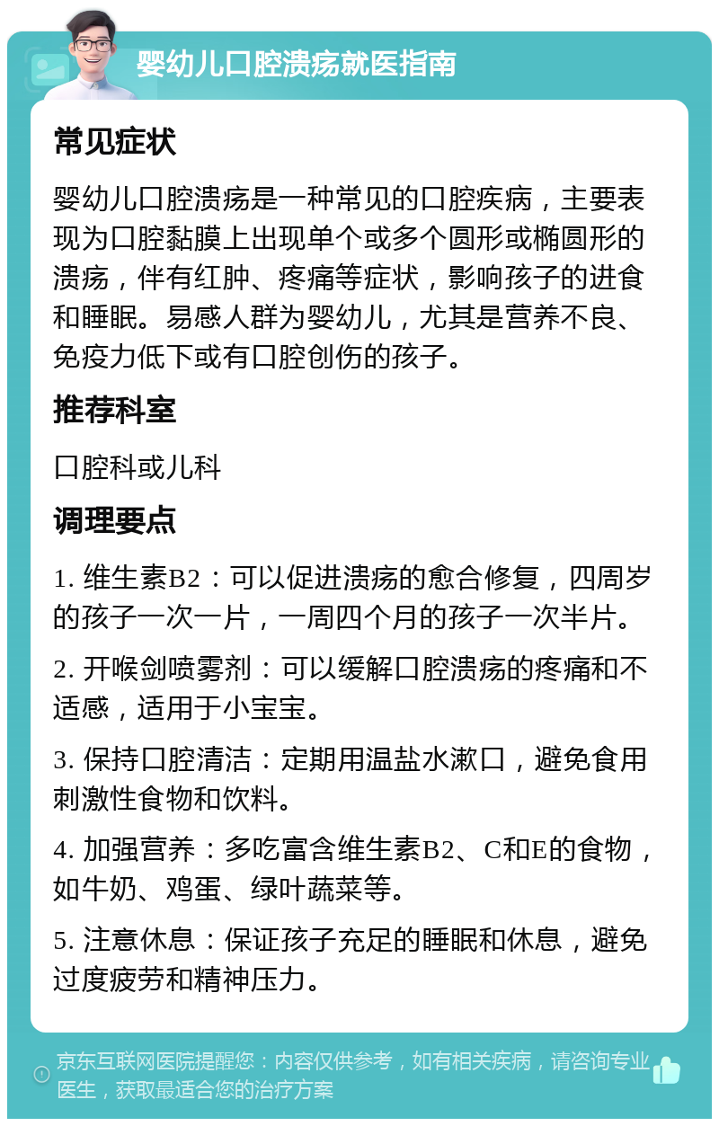 婴幼儿口腔溃疡就医指南 常见症状 婴幼儿口腔溃疡是一种常见的口腔疾病，主要表现为口腔黏膜上出现单个或多个圆形或椭圆形的溃疡，伴有红肿、疼痛等症状，影响孩子的进食和睡眠。易感人群为婴幼儿，尤其是营养不良、免疫力低下或有口腔创伤的孩子。 推荐科室 口腔科或儿科 调理要点 1. 维生素B2：可以促进溃疡的愈合修复，四周岁的孩子一次一片，一周四个月的孩子一次半片。 2. 开喉剑喷雾剂：可以缓解口腔溃疡的疼痛和不适感，适用于小宝宝。 3. 保持口腔清洁：定期用温盐水漱口，避免食用刺激性食物和饮料。 4. 加强营养：多吃富含维生素B2、C和E的食物，如牛奶、鸡蛋、绿叶蔬菜等。 5. 注意休息：保证孩子充足的睡眠和休息，避免过度疲劳和精神压力。