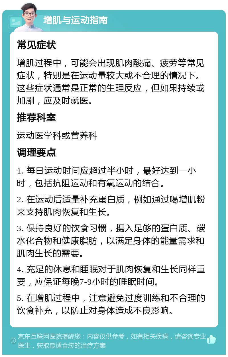 增肌与运动指南 常见症状 增肌过程中，可能会出现肌肉酸痛、疲劳等常见症状，特别是在运动量较大或不合理的情况下。这些症状通常是正常的生理反应，但如果持续或加剧，应及时就医。 推荐科室 运动医学科或营养科 调理要点 1. 每日运动时间应超过半小时，最好达到一小时，包括抗阻运动和有氧运动的结合。 2. 在运动后适量补充蛋白质，例如通过喝增肌粉来支持肌肉恢复和生长。 3. 保持良好的饮食习惯，摄入足够的蛋白质、碳水化合物和健康脂肪，以满足身体的能量需求和肌肉生长的需要。 4. 充足的休息和睡眠对于肌肉恢复和生长同样重要，应保证每晚7-9小时的睡眠时间。 5. 在增肌过程中，注意避免过度训练和不合理的饮食补充，以防止对身体造成不良影响。