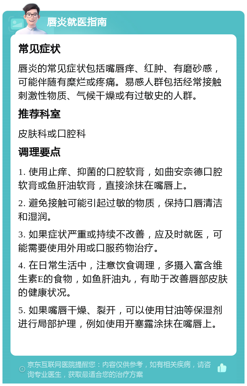 唇炎就医指南 常见症状 唇炎的常见症状包括嘴唇痒、红肿、有磨砂感，可能伴随有糜烂或疼痛。易感人群包括经常接触刺激性物质、气候干燥或有过敏史的人群。 推荐科室 皮肤科或口腔科 调理要点 1. 使用止痒、抑菌的口腔软膏，如曲安奈德口腔软膏或鱼肝油软膏，直接涂抹在嘴唇上。 2. 避免接触可能引起过敏的物质，保持口唇清洁和湿润。 3. 如果症状严重或持续不改善，应及时就医，可能需要使用外用或口服药物治疗。 4. 在日常生活中，注意饮食调理，多摄入富含维生素E的食物，如鱼肝油丸，有助于改善唇部皮肤的健康状况。 5. 如果嘴唇干燥、裂开，可以使用甘油等保湿剂进行局部护理，例如使用开塞露涂抹在嘴唇上。