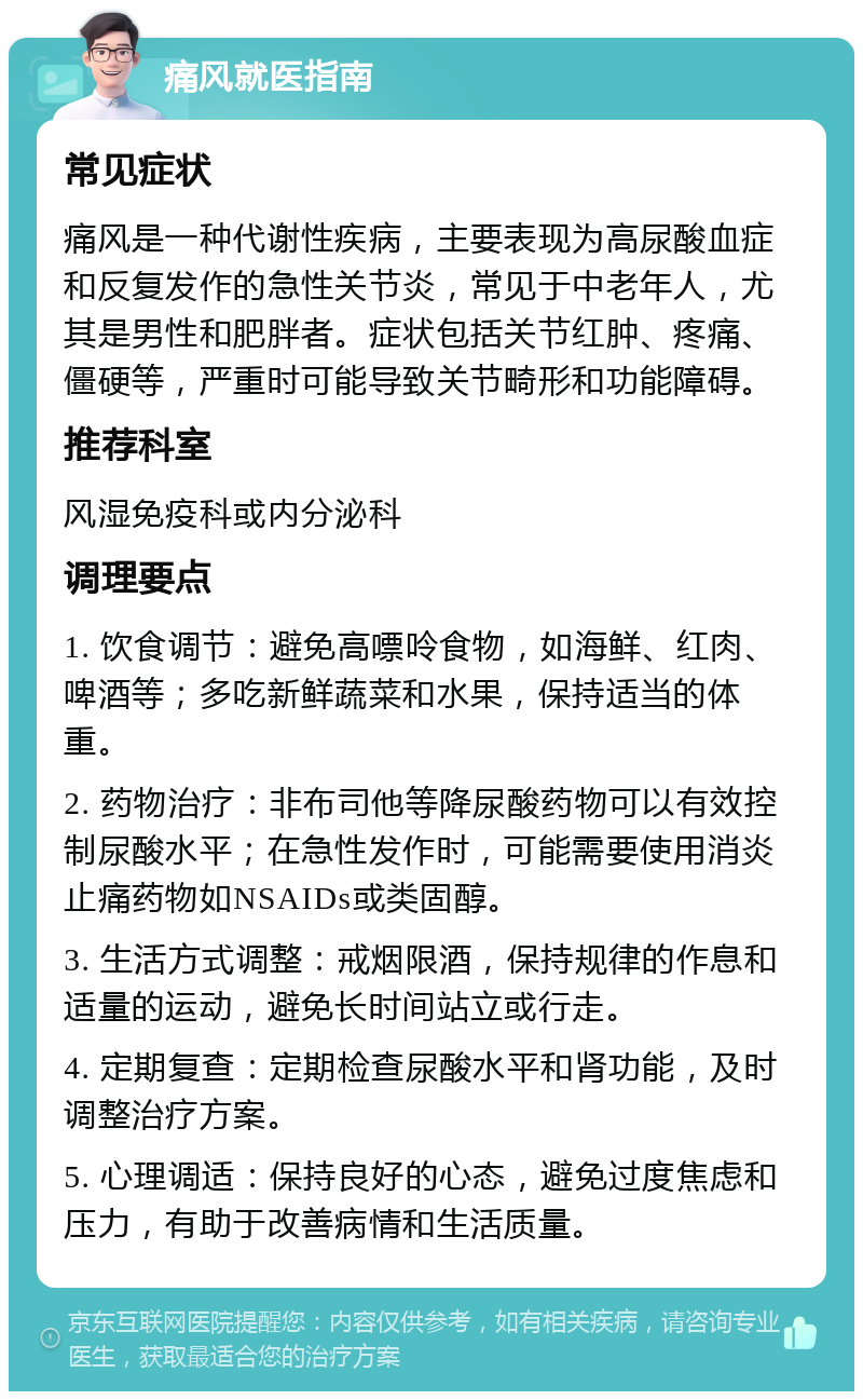 痛风就医指南 常见症状 痛风是一种代谢性疾病，主要表现为高尿酸血症和反复发作的急性关节炎，常见于中老年人，尤其是男性和肥胖者。症状包括关节红肿、疼痛、僵硬等，严重时可能导致关节畸形和功能障碍。 推荐科室 风湿免疫科或内分泌科 调理要点 1. 饮食调节：避免高嘌呤食物，如海鲜、红肉、啤酒等；多吃新鲜蔬菜和水果，保持适当的体重。 2. 药物治疗：非布司他等降尿酸药物可以有效控制尿酸水平；在急性发作时，可能需要使用消炎止痛药物如NSAIDs或类固醇。 3. 生活方式调整：戒烟限酒，保持规律的作息和适量的运动，避免长时间站立或行走。 4. 定期复查：定期检查尿酸水平和肾功能，及时调整治疗方案。 5. 心理调适：保持良好的心态，避免过度焦虑和压力，有助于改善病情和生活质量。