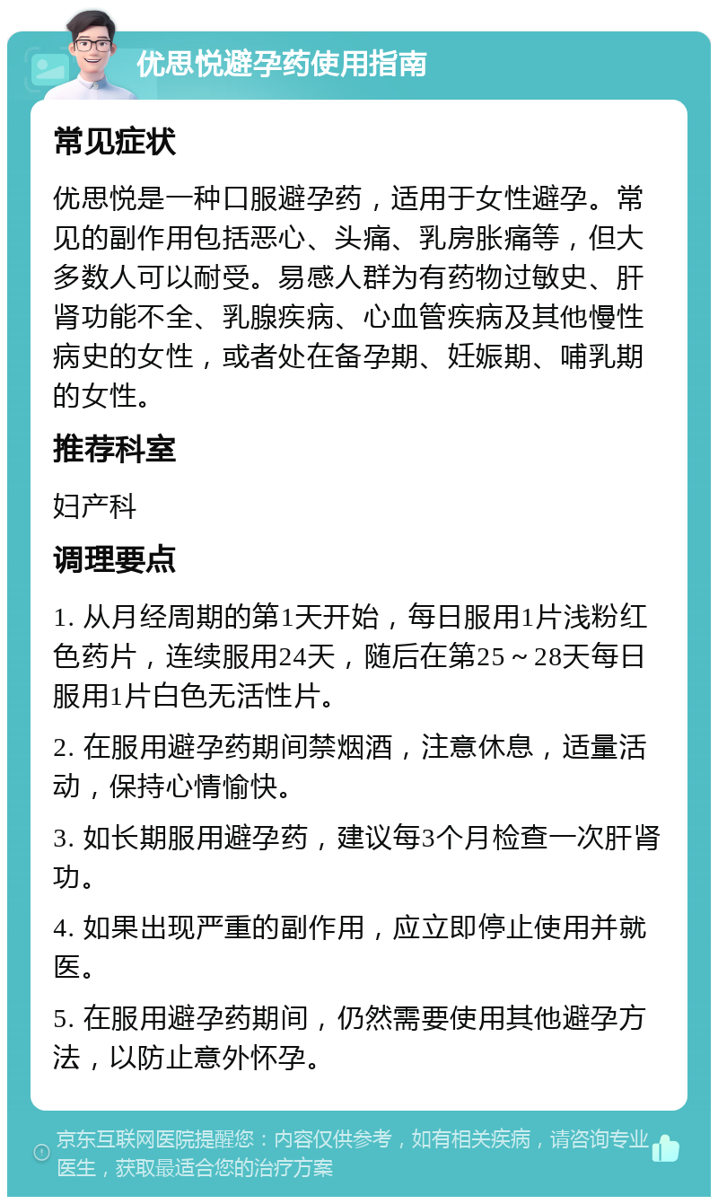 优思悦避孕药使用指南 常见症状 优思悦是一种口服避孕药，适用于女性避孕。常见的副作用包括恶心、头痛、乳房胀痛等，但大多数人可以耐受。易感人群为有药物过敏史、肝肾功能不全、乳腺疾病、心血管疾病及其他慢性病史的女性，或者处在备孕期、妊娠期、哺乳期的女性。 推荐科室 妇产科 调理要点 1. 从月经周期的第1天开始，每日服用1片浅粉红色药片，连续服用24天，随后在第25～28天每日服用1片白色无活性片。 2. 在服用避孕药期间禁烟酒，注意休息，适量活动，保持心情愉快。 3. 如长期服用避孕药，建议每3个月检查一次肝肾功。 4. 如果出现严重的副作用，应立即停止使用并就医。 5. 在服用避孕药期间，仍然需要使用其他避孕方法，以防止意外怀孕。