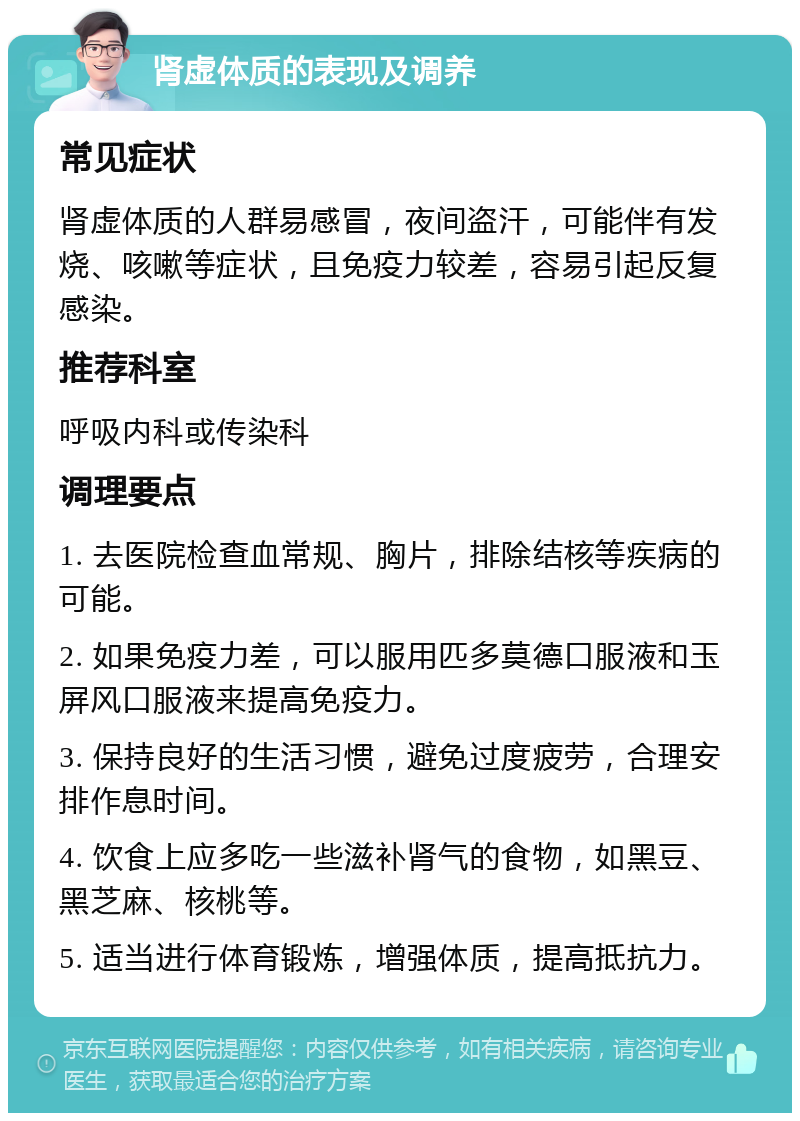 肾虚体质的表现及调养 常见症状 肾虚体质的人群易感冒，夜间盗汗，可能伴有发烧、咳嗽等症状，且免疫力较差，容易引起反复感染。 推荐科室 呼吸内科或传染科 调理要点 1. 去医院检查血常规、胸片，排除结核等疾病的可能。 2. 如果免疫力差，可以服用匹多莫德口服液和玉屏风口服液来提高免疫力。 3. 保持良好的生活习惯，避免过度疲劳，合理安排作息时间。 4. 饮食上应多吃一些滋补肾气的食物，如黑豆、黑芝麻、核桃等。 5. 适当进行体育锻炼，增强体质，提高抵抗力。