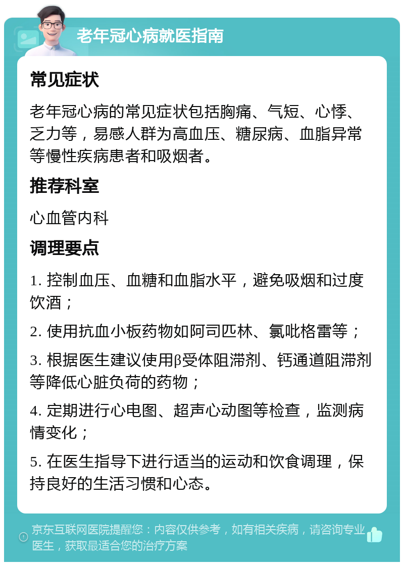 老年冠心病就医指南 常见症状 老年冠心病的常见症状包括胸痛、气短、心悸、乏力等，易感人群为高血压、糖尿病、血脂异常等慢性疾病患者和吸烟者。 推荐科室 心血管内科 调理要点 1. 控制血压、血糖和血脂水平，避免吸烟和过度饮酒； 2. 使用抗血小板药物如阿司匹林、氯吡格雷等； 3. 根据医生建议使用β受体阻滞剂、钙通道阻滞剂等降低心脏负荷的药物； 4. 定期进行心电图、超声心动图等检查，监测病情变化； 5. 在医生指导下进行适当的运动和饮食调理，保持良好的生活习惯和心态。