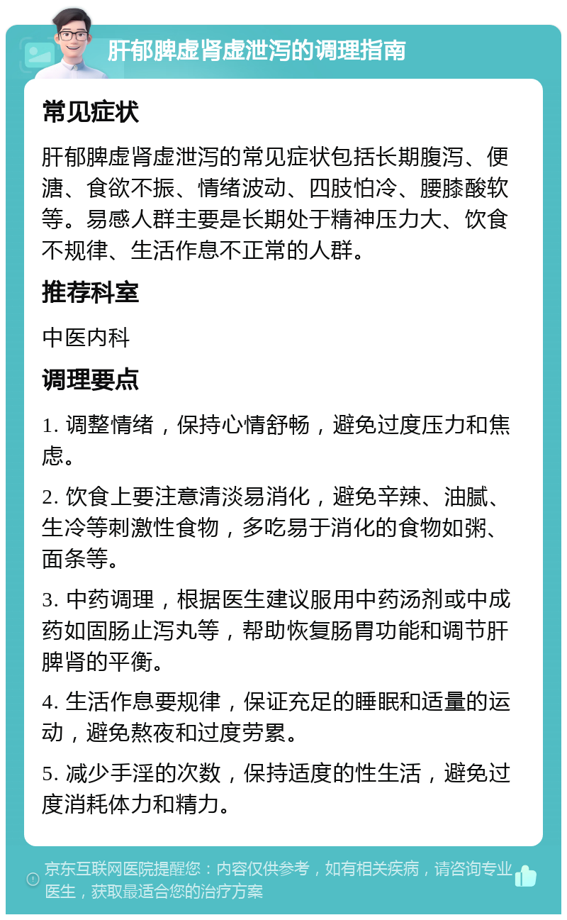 肝郁脾虚肾虚泄泻的调理指南 常见症状 肝郁脾虚肾虚泄泻的常见症状包括长期腹泻、便溏、食欲不振、情绪波动、四肢怕冷、腰膝酸软等。易感人群主要是长期处于精神压力大、饮食不规律、生活作息不正常的人群。 推荐科室 中医内科 调理要点 1. 调整情绪，保持心情舒畅，避免过度压力和焦虑。 2. 饮食上要注意清淡易消化，避免辛辣、油腻、生冷等刺激性食物，多吃易于消化的食物如粥、面条等。 3. 中药调理，根据医生建议服用中药汤剂或中成药如固肠止泻丸等，帮助恢复肠胃功能和调节肝脾肾的平衡。 4. 生活作息要规律，保证充足的睡眠和适量的运动，避免熬夜和过度劳累。 5. 减少手淫的次数，保持适度的性生活，避免过度消耗体力和精力。