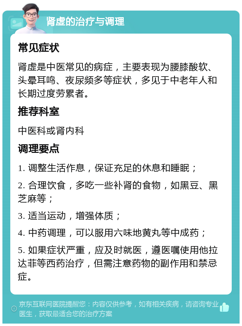 肾虚的治疗与调理 常见症状 肾虚是中医常见的病症，主要表现为腰膝酸软、头晕耳鸣、夜尿频多等症状，多见于中老年人和长期过度劳累者。 推荐科室 中医科或肾内科 调理要点 1. 调整生活作息，保证充足的休息和睡眠； 2. 合理饮食，多吃一些补肾的食物，如黑豆、黑芝麻等； 3. 适当运动，增强体质； 4. 中药调理，可以服用六味地黄丸等中成药； 5. 如果症状严重，应及时就医，遵医嘱使用他拉达菲等西药治疗，但需注意药物的副作用和禁忌症。