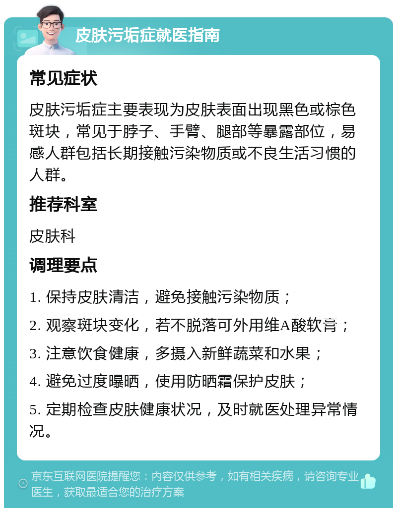 皮肤污垢症就医指南 常见症状 皮肤污垢症主要表现为皮肤表面出现黑色或棕色斑块，常见于脖子、手臂、腿部等暴露部位，易感人群包括长期接触污染物质或不良生活习惯的人群。 推荐科室 皮肤科 调理要点 1. 保持皮肤清洁，避免接触污染物质； 2. 观察斑块变化，若不脱落可外用维A酸软膏； 3. 注意饮食健康，多摄入新鲜蔬菜和水果； 4. 避免过度曝晒，使用防晒霜保护皮肤； 5. 定期检查皮肤健康状况，及时就医处理异常情况。