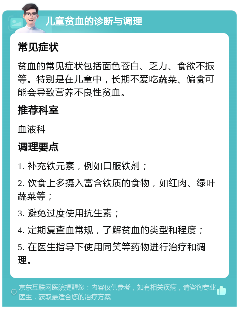 儿童贫血的诊断与调理 常见症状 贫血的常见症状包括面色苍白、乏力、食欲不振等。特别是在儿童中，长期不爱吃蔬菜、偏食可能会导致营养不良性贫血。 推荐科室 血液科 调理要点 1. 补充铁元素，例如口服铁剂； 2. 饮食上多摄入富含铁质的食物，如红肉、绿叶蔬菜等； 3. 避免过度使用抗生素； 4. 定期复查血常规，了解贫血的类型和程度； 5. 在医生指导下使用同笑等药物进行治疗和调理。