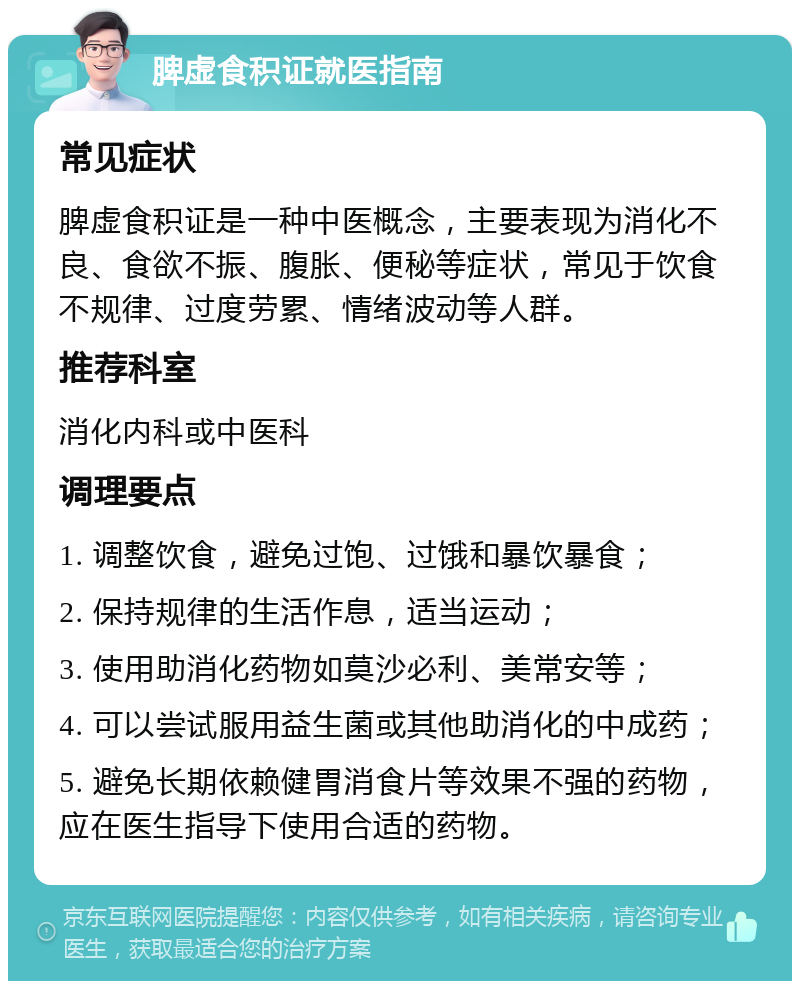 脾虚食积证就医指南 常见症状 脾虚食积证是一种中医概念，主要表现为消化不良、食欲不振、腹胀、便秘等症状，常见于饮食不规律、过度劳累、情绪波动等人群。 推荐科室 消化内科或中医科 调理要点 1. 调整饮食，避免过饱、过饿和暴饮暴食； 2. 保持规律的生活作息，适当运动； 3. 使用助消化药物如莫沙必利、美常安等； 4. 可以尝试服用益生菌或其他助消化的中成药； 5. 避免长期依赖健胃消食片等效果不强的药物，应在医生指导下使用合适的药物。