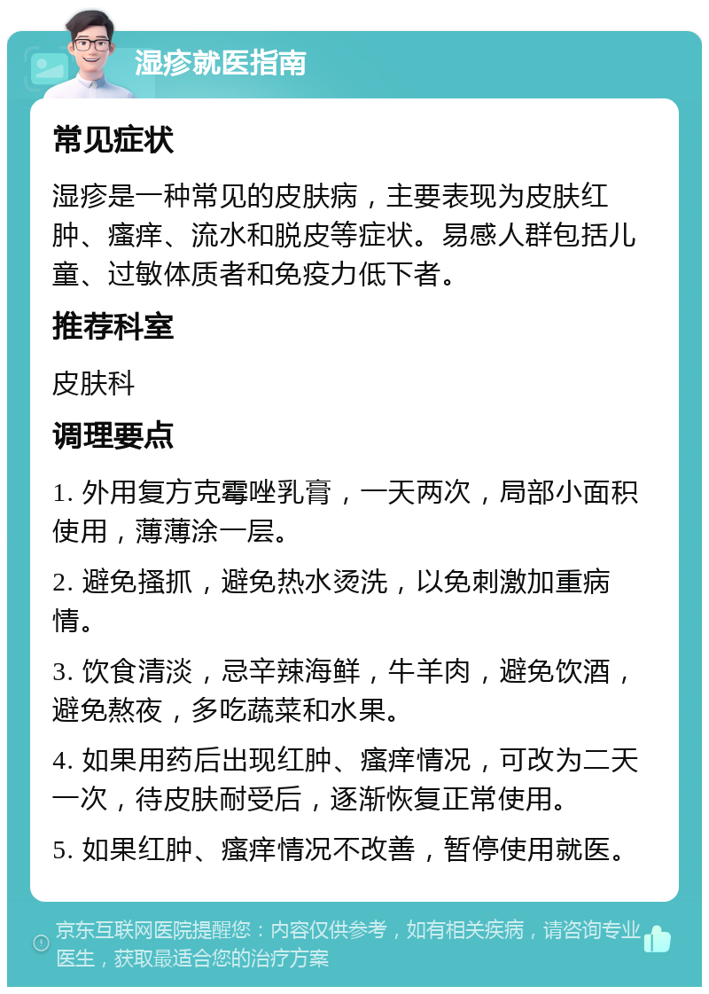 湿疹就医指南 常见症状 湿疹是一种常见的皮肤病，主要表现为皮肤红肿、瘙痒、流水和脱皮等症状。易感人群包括儿童、过敏体质者和免疫力低下者。 推荐科室 皮肤科 调理要点 1. 外用复方克霉唑乳膏，一天两次，局部小面积使用，薄薄涂一层。 2. 避免搔抓，避免热水烫洗，以免刺激加重病情。 3. 饮食清淡，忌辛辣海鲜，牛羊肉，避免饮酒，避免熬夜，多吃蔬菜和水果。 4. 如果用药后出现红肿、瘙痒情况，可改为二天一次，待皮肤耐受后，逐渐恢复正常使用。 5. 如果红肿、瘙痒情况不改善，暂停使用就医。