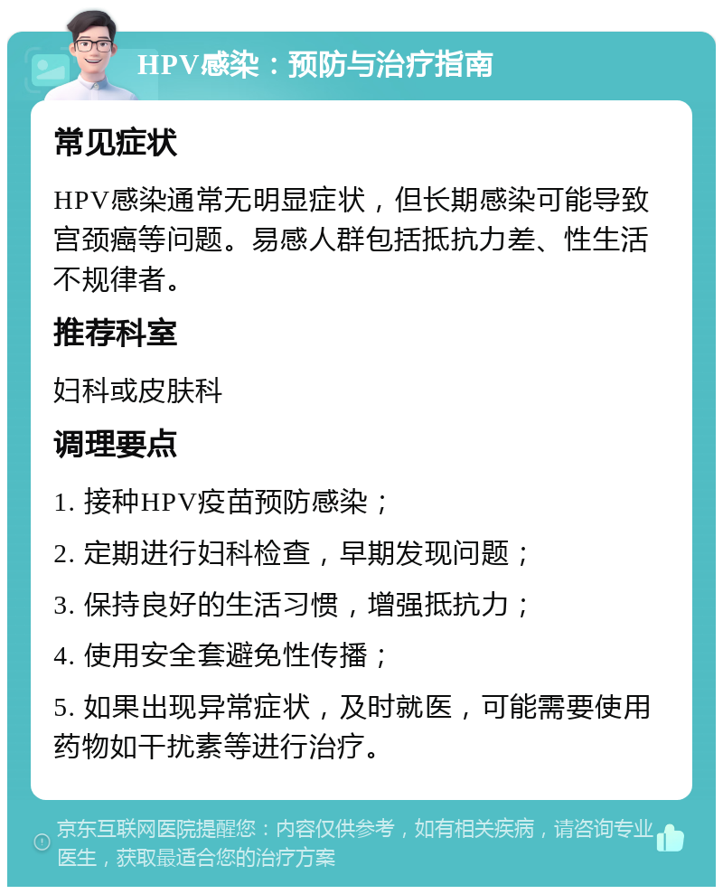 HPV感染：预防与治疗指南 常见症状 HPV感染通常无明显症状，但长期感染可能导致宫颈癌等问题。易感人群包括抵抗力差、性生活不规律者。 推荐科室 妇科或皮肤科 调理要点 1. 接种HPV疫苗预防感染； 2. 定期进行妇科检查，早期发现问题； 3. 保持良好的生活习惯，增强抵抗力； 4. 使用安全套避免性传播； 5. 如果出现异常症状，及时就医，可能需要使用药物如干扰素等进行治疗。