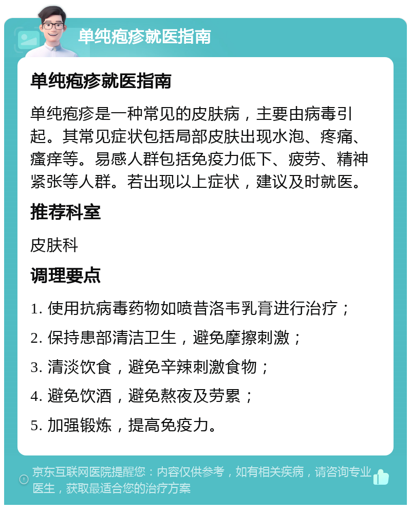 单纯疱疹就医指南 单纯疱疹就医指南 单纯疱疹是一种常见的皮肤病，主要由病毒引起。其常见症状包括局部皮肤出现水泡、疼痛、瘙痒等。易感人群包括免疫力低下、疲劳、精神紧张等人群。若出现以上症状，建议及时就医。 推荐科室 皮肤科 调理要点 1. 使用抗病毒药物如喷昔洛韦乳膏进行治疗； 2. 保持患部清洁卫生，避免摩擦刺激； 3. 清淡饮食，避免辛辣刺激食物； 4. 避免饮酒，避免熬夜及劳累； 5. 加强锻炼，提高免疫力。