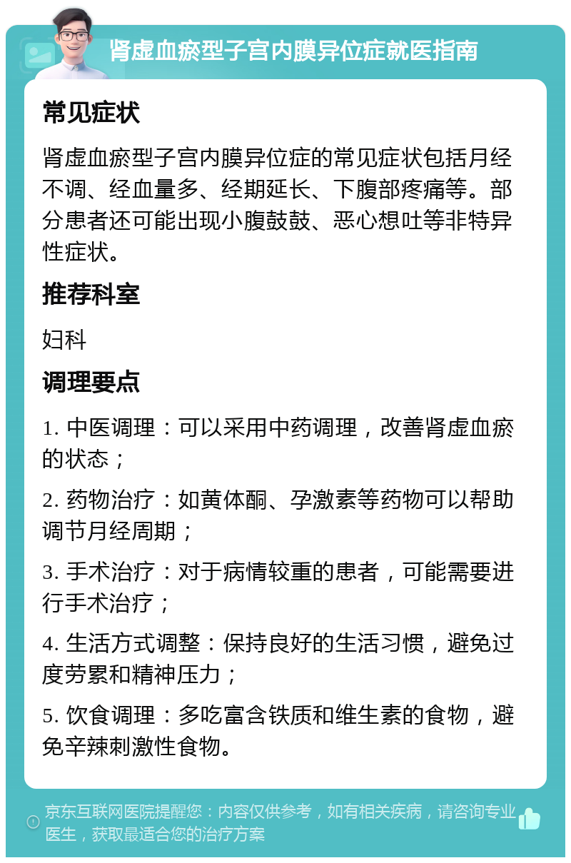 肾虚血瘀型子宫内膜异位症就医指南 常见症状 肾虚血瘀型子宫内膜异位症的常见症状包括月经不调、经血量多、经期延长、下腹部疼痛等。部分患者还可能出现小腹鼓鼓、恶心想吐等非特异性症状。 推荐科室 妇科 调理要点 1. 中医调理：可以采用中药调理，改善肾虚血瘀的状态； 2. 药物治疗：如黄体酮、孕激素等药物可以帮助调节月经周期； 3. 手术治疗：对于病情较重的患者，可能需要进行手术治疗； 4. 生活方式调整：保持良好的生活习惯，避免过度劳累和精神压力； 5. 饮食调理：多吃富含铁质和维生素的食物，避免辛辣刺激性食物。