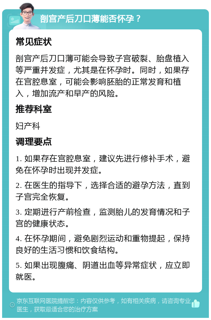 剖宫产后刀口薄能否怀孕？ 常见症状 剖宫产后刀口薄可能会导致子宫破裂、胎盘植入等严重并发症，尤其是在怀孕时。同时，如果存在宫腔息室，可能会影响胚胎的正常发育和植入，增加流产和早产的风险。 推荐科室 妇产科 调理要点 1. 如果存在宫腔息室，建议先进行修补手术，避免在怀孕时出现并发症。 2. 在医生的指导下，选择合适的避孕方法，直到子宫完全恢复。 3. 定期进行产前检查，监测胎儿的发育情况和子宫的健康状态。 4. 在怀孕期间，避免剧烈运动和重物提起，保持良好的生活习惯和饮食结构。 5. 如果出现腹痛、阴道出血等异常症状，应立即就医。