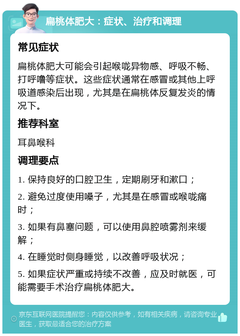 扁桃体肥大：症状、治疗和调理 常见症状 扁桃体肥大可能会引起喉咙异物感、呼吸不畅、打呼噜等症状。这些症状通常在感冒或其他上呼吸道感染后出现，尤其是在扁桃体反复发炎的情况下。 推荐科室 耳鼻喉科 调理要点 1. 保持良好的口腔卫生，定期刷牙和漱口； 2. 避免过度使用嗓子，尤其是在感冒或喉咙痛时； 3. 如果有鼻塞问题，可以使用鼻腔喷雾剂来缓解； 4. 在睡觉时侧身睡觉，以改善呼吸状况； 5. 如果症状严重或持续不改善，应及时就医，可能需要手术治疗扁桃体肥大。