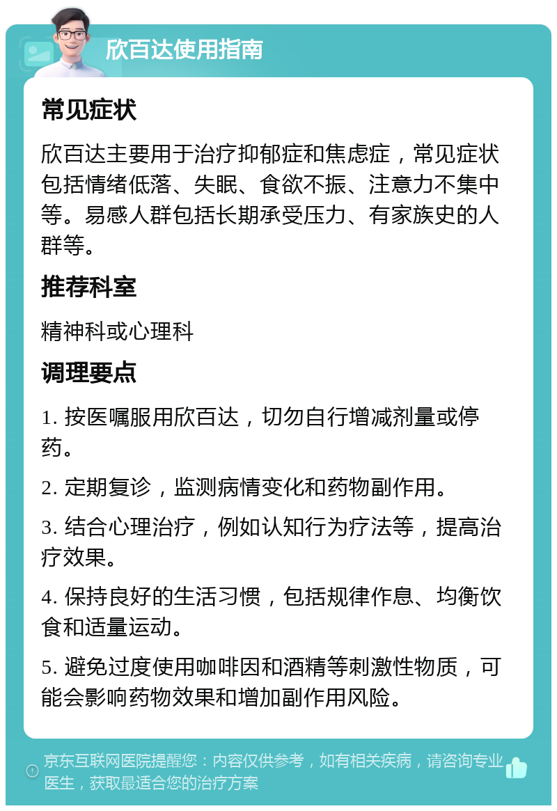 欣百达使用指南 常见症状 欣百达主要用于治疗抑郁症和焦虑症，常见症状包括情绪低落、失眠、食欲不振、注意力不集中等。易感人群包括长期承受压力、有家族史的人群等。 推荐科室 精神科或心理科 调理要点 1. 按医嘱服用欣百达，切勿自行增减剂量或停药。 2. 定期复诊，监测病情变化和药物副作用。 3. 结合心理治疗，例如认知行为疗法等，提高治疗效果。 4. 保持良好的生活习惯，包括规律作息、均衡饮食和适量运动。 5. 避免过度使用咖啡因和酒精等刺激性物质，可能会影响药物效果和增加副作用风险。