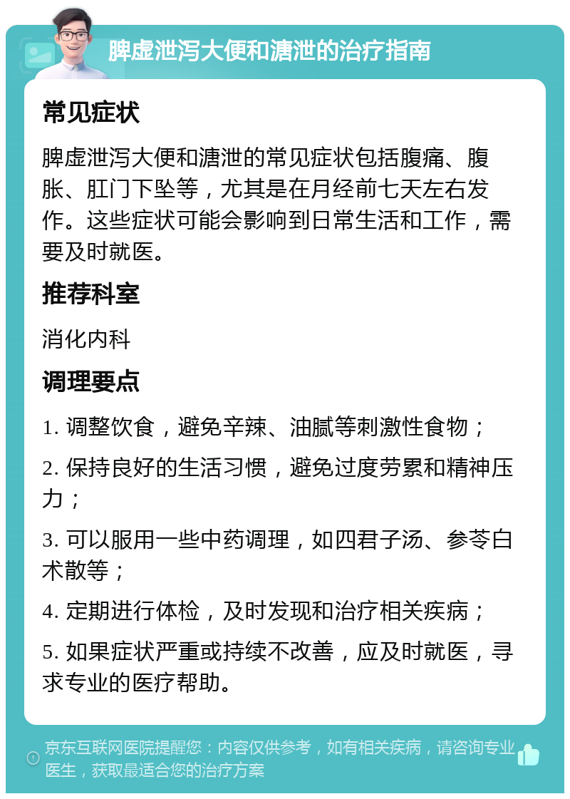 脾虚泄泻大便和溏泄的治疗指南 常见症状 脾虚泄泻大便和溏泄的常见症状包括腹痛、腹胀、肛门下坠等，尤其是在月经前七天左右发作。这些症状可能会影响到日常生活和工作，需要及时就医。 推荐科室 消化内科 调理要点 1. 调整饮食，避免辛辣、油腻等刺激性食物； 2. 保持良好的生活习惯，避免过度劳累和精神压力； 3. 可以服用一些中药调理，如四君子汤、参苓白术散等； 4. 定期进行体检，及时发现和治疗相关疾病； 5. 如果症状严重或持续不改善，应及时就医，寻求专业的医疗帮助。