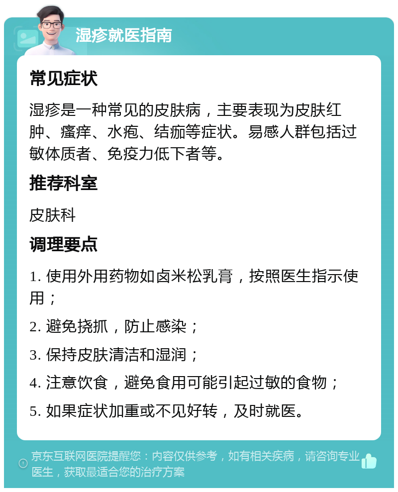 湿疹就医指南 常见症状 湿疹是一种常见的皮肤病，主要表现为皮肤红肿、瘙痒、水疱、结痂等症状。易感人群包括过敏体质者、免疫力低下者等。 推荐科室 皮肤科 调理要点 1. 使用外用药物如卤米松乳膏，按照医生指示使用； 2. 避免挠抓，防止感染； 3. 保持皮肤清洁和湿润； 4. 注意饮食，避免食用可能引起过敏的食物； 5. 如果症状加重或不见好转，及时就医。