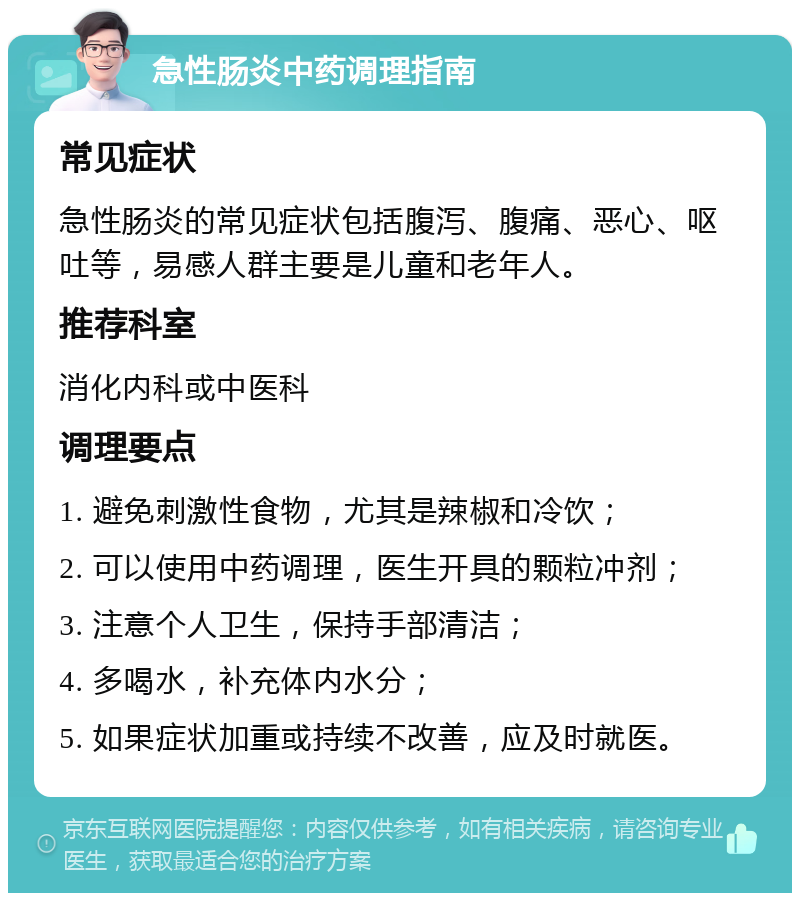 急性肠炎中药调理指南 常见症状 急性肠炎的常见症状包括腹泻、腹痛、恶心、呕吐等，易感人群主要是儿童和老年人。 推荐科室 消化内科或中医科 调理要点 1. 避免刺激性食物，尤其是辣椒和冷饮； 2. 可以使用中药调理，医生开具的颗粒冲剂； 3. 注意个人卫生，保持手部清洁； 4. 多喝水，补充体内水分； 5. 如果症状加重或持续不改善，应及时就医。