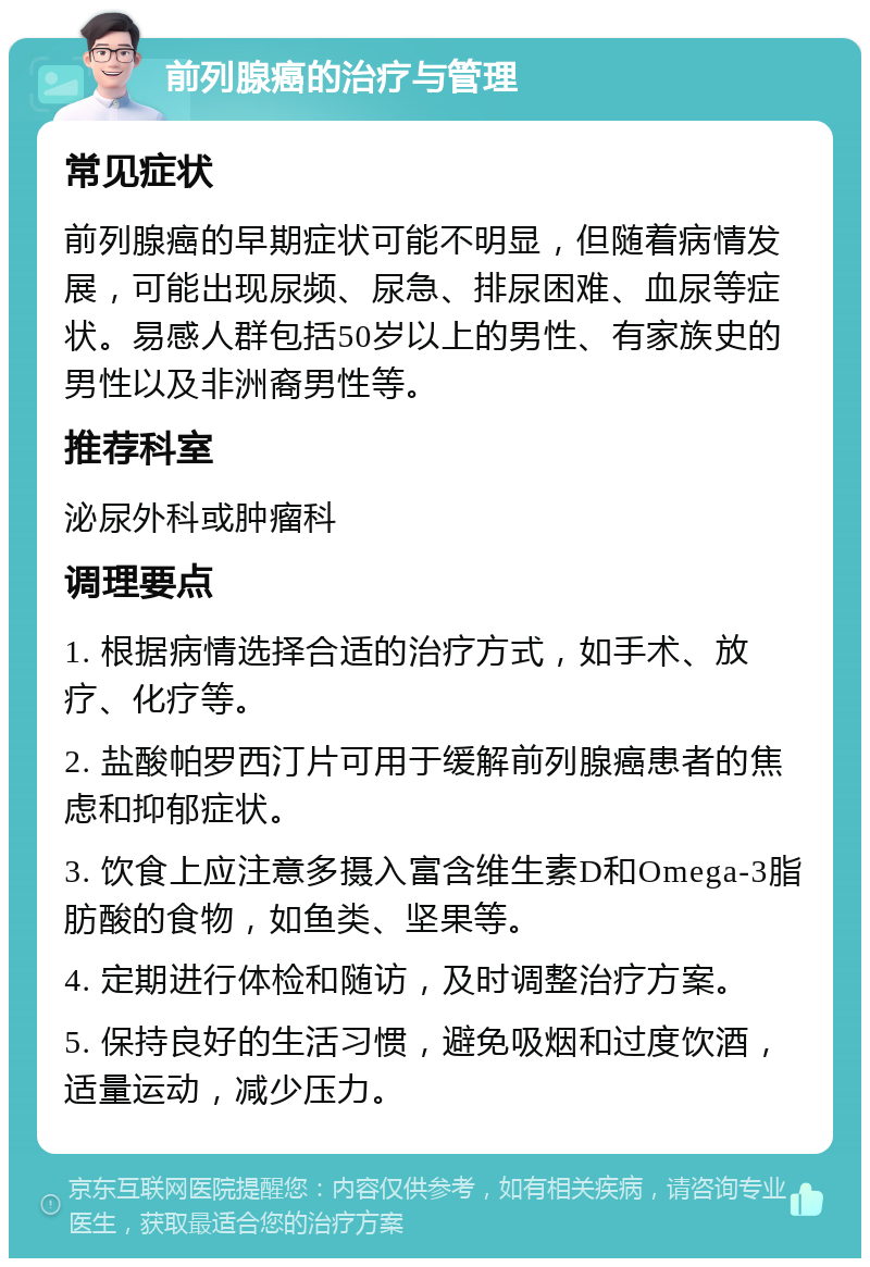 前列腺癌的治疗与管理 常见症状 前列腺癌的早期症状可能不明显，但随着病情发展，可能出现尿频、尿急、排尿困难、血尿等症状。易感人群包括50岁以上的男性、有家族史的男性以及非洲裔男性等。 推荐科室 泌尿外科或肿瘤科 调理要点 1. 根据病情选择合适的治疗方式，如手术、放疗、化疗等。 2. 盐酸帕罗西汀片可用于缓解前列腺癌患者的焦虑和抑郁症状。 3. 饮食上应注意多摄入富含维生素D和Omega-3脂肪酸的食物，如鱼类、坚果等。 4. 定期进行体检和随访，及时调整治疗方案。 5. 保持良好的生活习惯，避免吸烟和过度饮酒，适量运动，减少压力。