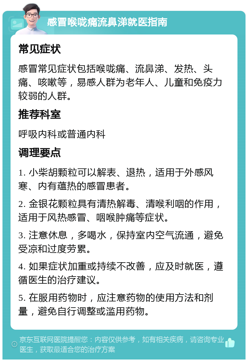 感冒喉咙痛流鼻涕就医指南 常见症状 感冒常见症状包括喉咙痛、流鼻涕、发热、头痛、咳嗽等，易感人群为老年人、儿童和免疫力较弱的人群。 推荐科室 呼吸内科或普通内科 调理要点 1. 小柴胡颗粒可以解表、退热，适用于外感风寒、内有蕴热的感冒患者。 2. 金银花颗粒具有清热解毒、清喉利咽的作用，适用于风热感冒、咽喉肿痛等症状。 3. 注意休息，多喝水，保持室内空气流通，避免受凉和过度劳累。 4. 如果症状加重或持续不改善，应及时就医，遵循医生的治疗建议。 5. 在服用药物时，应注意药物的使用方法和剂量，避免自行调整或滥用药物。