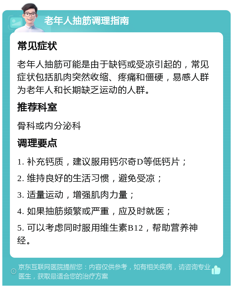 老年人抽筋调理指南 常见症状 老年人抽筋可能是由于缺钙或受凉引起的，常见症状包括肌肉突然收缩、疼痛和僵硬，易感人群为老年人和长期缺乏运动的人群。 推荐科室 骨科或内分泌科 调理要点 1. 补充钙质，建议服用钙尔奇D等低钙片； 2. 维持良好的生活习惯，避免受凉； 3. 适量运动，增强肌肉力量； 4. 如果抽筋频繁或严重，应及时就医； 5. 可以考虑同时服用维生素B12，帮助营养神经。